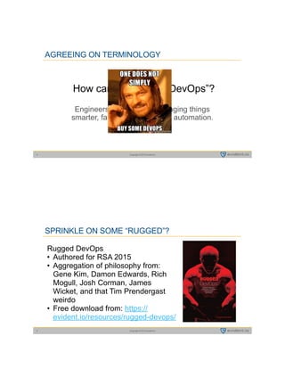 Copyright © 2015 evident.io5
AGREEING ON TERMINOLOGY
How can I get some “DevOps”? 
Engineers building and managing things  
smarter, faster, and with more automation.
Copyright © 2015 evident.io6
SPRINKLE ON SOME “RUGGED”?
Rugged DevOps
• Authored for RSA 2015
• Aggregation of philosophy from:
Gene Kim, Damon Edwards, Rich
Mogull, Josh Corman, James
Wicket, and that Tim Prendergast
weirdo
• Free download from: https://
evident.io/resources/rugged-devops/
 