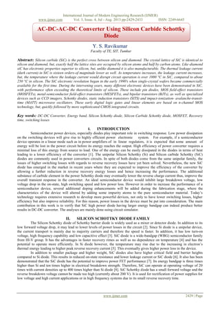International Journal of Modern Engineering Research (IJMER)
www.ijmer.com Vol. 3, Issue. 4, Jul - Aug. 2013 pp-2429-2433 ISSN: 2249-6645
www.ijmer.com 2429 | Page
Y. S. Ravikumar
Faculty of TE, SIT, Tumkur
Abstract: Silicon carbide (SiC) is the perfect cross between silicon and diamond. The crystal lattice of SiC is identical to
silicon and diamond, but, exactly half the lattice sites are occupied by silicon atoms and half by carbon atoms. Like-diamond
siC has electronic properties superior to silicon, but, unlike diamond it is also manufacturable. The thermal leakage current
(dark current) in SiC is sixteen orders-of magnitude lower as well. As temperature increases, the leakage current increases,
but, the temperature where the leakage current would disrupt circuit operation is over 1000 °C in SiC, compared to about
250 °C in silicon. The SiC electronic revolution began in the early 1990's when single-crystal wafers became commercially
available for the first time. During the intervening years, many different electronic devices have been demonstrated in SiC,
with performance often exceeding the theoretical limits of silicon. These include pin diodes, MOS field-effect transistors
(MOSFETs), metal-semiconductor field-effect transistors (MESFETs), and bipolar transistors (BJTs), as well as specialized
devices such as CCD imagers, Schottky diodes, static induction transistors (SITS) and impact-ionization- avalanche-transit-
time (MATT) microwave oscillators. These early digital logic gates and linear elements are based on n-channel MOS
technology, but, quickly followed by more sophisticated CMOS integrated circuits.
Key words: DC-DC Converter, Energy band, Silicon Schottky diode, Silicon Carbide Schottky diode, MOSFET, Recovery
time, switching losses
I. INTRODUCTION
Semiconductor power devices, especially diodes play important role in switching response. Low power dissipation
on the switching devices will give rise to highly efficient power electronic system. For example, if a semiconductor
device operates in a linear mode such as in power amplifiers of in linear regulators, it is expected that some amount of
energy will be lost in the power circuit before its energy reaches the output. High efficiency of power converter requires a
minimal loss of this energy from source to load. One of the energy can be easily dissipated in the diodes in terms of heat
leading to a lower efficiency of the converter [1]. The unipolar Silicon Schottky (Si) and Silicon carbide Schottky (SiC)
diodes are commonly used in power converters circuits. In spite of both diodes come from the same unipolar family, the
issues of higher switching losses with regards to reverse recovery losses have yet been solved. Nevertheless, the new SiC
diode has emerged in the market in recent years where they are expected to improve the efficiency of the converter by
allowing a further reduction in reverse recovery energy losses and hence increasing the performance. The additional
substance of carbide element in the power Schottky diode may eventually lower the reverse charge current thus, improve the
overall transient response in the converter. An ideal semiconductor device would inhibit large breakdown voltage, low
voltage drop in the on-state, high switching speed and low power loss. However in order to increase the performance of a
semiconductor device, several additional doping enhancements will be added during the fabrication stage, where the
characteristics of the device will altered by adding some impurity atoms to the pure semiconductor material. Today’s
technology requires extensive research to develop more powerful devices, not only to have lower switching losses, higher
efficiency but also improve reliability. For this reason, power losses in the device must be put into consideration. The main
contribution in this work is to verify that SiC high power diode having larger energy bandgap can indeed produce better
results in DC-DC converter. The analyses are mainly done using circuit simulator.
II. SILICON SCHOTTKY DIODE FAMILY
The Silicon Schottky diode of Schottky barrier diode is widely used as a mixer or detector diode. In addition to its
low forward voltage drop, it may lead to lower levels of power losses in the circuit [2]. Since Si diode is a unipolar device,
the current transport is mainly due to majority carriers and therefore the speed is faster. In addition, it has low turn-on
voltage, high frequency capability and low capacitive effect [3]. SiC diode is a wide-bandgap (WBG) semiconductor family
from III-V group. It has the advantages in faster recovery rimes as well as no dependence on temperature [4] and has the
potential to operate more efficiently. In Si diode however, the temperature may rise due to the increasing in electron’s
thermal energy leading to higher peak reverse recovery current [5]. This eventually gives higher power loss in the device.
In addition to smaller package and higher weight, SiC diodes also have higher critical field and barrier heights
compared to Si diode. This results in reduced on-state resistance and lower leakage current or SiC diode [6]. It also has been
demonstrated that the SiC diode has the potential to improve power FET performance [7]. Its energy bandgap is three times
higher than Si and ten times higher in electrical breakdown strength. Therefore, SiC can operate at operating voltage of 20
times with current densities up to 400 times higher than Si diode [8]. SiC Schottky diode has a small forward voltage and the
reverse breakdown voltage cannot be made too high (currently about 200 V). It is used for rectification of power supplies for
low voltage and high current applications or in high frequency systems due to its small reverse recovery time.
AC-DC-AC-DC Converter Using Silicon Carbide Schottky
Diode
 