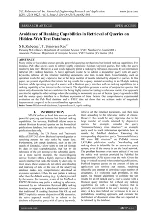 S K. Rubeena et al. Int. Journal of Engineering Research and Application
ISSN : 2248-9622, Vol. 3, Issue 5, Sep-Oct 2013, pp.682-686

RESEARCH ARTICLE

www.ijera.com

OPEN ACCESS

Avoidance of Ranking Capabilities in Retrieval of Queries on
Hidden-Web Text Databases
S K.Rubeena1, T. Srinivasa Rao2
Pursuing M.Tech(cse), Department of Computer Science ,VVIT Nambur (V), Guntur (Dt.).
Associate. Professor, Department of Computer Science, VVIT Nambur (V), Guntur (Dt.).

ABSTRACT
Many online or local data sources provide powerful querying mechanisms but limited ranking capabilities. For
instance, Pub Med allows users to submit highly expressive Boolean keyword queries, but ranks the query
results by date only. However, a user would typically prefer a ranking by relevance, measured by an information
retrieval (IR) ranking function. A naive approach would be to submit a disjunctive query with all query
keywords, retrieve all the returned matching documents, and then re-rank them. Unfortunately, such an
operation would be very expensive due to the large number of results returned by disjunctive queries. In this
paper, we present algorithms that return the top results for a query, ranked according to an IR-style ranking
function, while operating on top of a source with a Boolean query interface with no ranking capabilities (or a
ranking capability of no interest to the end user). The algorithms generate a series of conjunctive queries that
return only documents that are candidates for being highly ranked according to relevance metric. Our approach
can also be applied to other settings where the ranking is monotonic on a set of factors (query keywords in IR)
and the source query interface is a Boolean expression of these factors. Our comprehensive experimental
evaluation on the Pub Med database and a TREC data set show that we achieve order of magnitude
improvement compared to the current baseline approaches.
Index Terms: Hidden-web databases, keyword search, top-k ranking

I.

INTRODUCTION

MANY online or local data sources provide
powerful querying mechanisms but limited ranking
capabilities. For instance, PubMed1 allows users to
submit Boolean keyword queries on the biomedical
publications database, but ranks the query results by
publication date only.
Similarly, the US Patent and Trademark
Office (USPTO)2 allows Boolean keyword queries or
searching patents but only ranks by patent date.
Furthermore, job search databases, such as the job
search of LinkedIn,3 allow users to sort job listings
by date or title (alphabetically), but not by IR
relevance of the job posting to the submitted query.
As a more recent example, the micro-blogging
service Twitter4 offers a highly expressive Boolean
search interface but ranks the results by date only. In
most cases, these sources do not allow downloading
and indexing of data or the size of the underlying
database makes any comprehensive download an
expensive operation. Often, the user prefers a ranking
other than the default sorting (e.g., by date) provided
by the source. For instance, a user of the PubMed or
USPTO Websites may prefer a ranking by relevance,
measured by an Information Retrieval (IR) ranking
function, as opposed to a date-based retrieval. Given
that traditional IR ranking functions like Ok ap and
BM25 implicitly assume disjunctive (OR) semantics,
the naive approach would be to submit to the
database a disjunctive query with all query keywords,
www.ijera.com

retrieve all the returned documents, and then rank
them according to the relevance metric of choice.
However, this would be very expensive due to the
large number of results returned by disjunctive
queries. For example, consider the query
“immunodeficiency virus structure,” an example
query used to teach information specialists how to
search the PubMed database. Executing the
corresponding disjunctive query “immunodeficiency
OR virus OR structure” on PubMed returns
1,451,446 publication results. Downloading and
ranking them is infeasible for an interactive query
system, even if the source is on the local network.
The problem becomes even more critical if we use
the public web services provided by PubMed for
programmatic (API) access over the web. Given the
large overhead incurred when retrieving publications,
PubMed imposes quotas on the amount of data an
application can retrieve per minute, rendering
infeasible any attempt to download large number of
documents. To overcome such problems, in this
paper, we present algorithms to compute the top
results for an IR ranked query, over a source with a
Boolean query interface but without any ranking
capabilities (or with a ranking function that is
generally uncorrelated to the user’s ranking: e.g., by
date). A key idea behind our technique is to use a
probabilistic modeling approach, and estimate the
distribution of document scores that are expected to
be returned by the database.
682 | P a g e

 