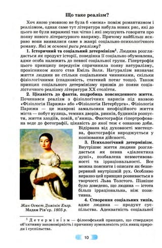 Що таке реалізм?
Хоч якою умовною не була б «межа» поміж романтизмом і
реалізмом, однак саме тут література набула нових рис, які до
цього не були виражені так чітко і які змушують говорити про
появу нового літературного напряму. Причому найбільш яск­
раво вони виявилися саме в жанрі соціально-психологічного
роману. Які ж основні риси реалізму?
1. Історичний та соціальний детермінізм^. Людина розгля­
дається як продукт історії, поведінка її соціально обумовлена,
адже особа належить до певної соціальної групи. Гіпертрофія
цього принципу передусім спричинила появу натуралізму,
провісником якого став Еміль Золя. Натуралізм визначає
життя людини не стільки соціальними чинниками, скільки
фізіологічними (спадковість, статевий потяг тош;о). Також
принцип соціального детермінізму призвів до появи соціа­
лістичного реалізму літератури XX століття.
2, Цікавість до фактів, подробиць повсякденного життя.
Починався реалізм з фізіологічних нарисів під назвою
«Фізіологія Парижа» або «Фізіологія Петербурга». Фізіологія
Парижа — це жанрові замальовки неофіційного життя
міста — побут вулиць, темних дворів, ринків, будинків розпус­
ти, життя злодіїв, повій, п’яниць. Фактографія гіпертрофова-
на веде до фотографії, цікавість до якої теж є ознакою доби.
„ Відірвана від духовності мистецт-
ва, фактографія вироджується у
копіювання дійсності.
3. Психологічний детермінізм.
Внутрішнє життя людини розгля-
^ дається як певна «діалектика
душі», позбавлена невмотивова­
ності та ірраціональності. Все
можна пояснити і описати як безпе­
рервний внутрішній рух. Особливо
виразно цей принцип розвивається в
творчості Льва Толстого. Пізніше
було доведено, щ;о людина — істота
більш ірраціональна, ніж пози­
тивна.
4, Створення соціальних типів,
Жан Огюст Домінік Енгр. адже людина — продукт сус-
Мадам Рів’єр. 1805 р. пільства. Адекватність соціальної
^ Д е т е р м і н і з м — філософський принцип, що стверджує
об’єктивну закономірність і причинну зумовленість усіх явищ приро­
ди і суспільства.
10
 