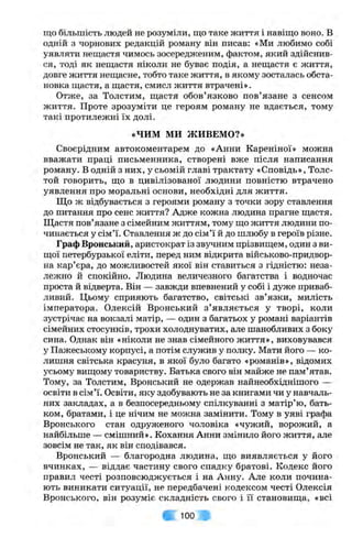 що більшість людей не розуміли, що таке життя і навіщо воно. В
одній з чорнових редакцій роману він писав: «Ми любимо собі
уявляти нещастя чимось зосередженим, фактом, який здійснив­
ся, тоді як нещастя ніколи не буває подія, а нещастя є життя,
довге життя нещасне, тобто таке життя, в якому зосталась обста­
новка щастя, а щастя, смисл життя втрачені».
Отже, за Толстим, щастя обов’язково пов’язане з сенсом
життя. Проте зрозуміти це героям роману не вдається, тому
такі протилежні їх долі.
«ЧИМ м и ЖИВЕМО?»
Своєрідним автокоментарем до «Анни Кареніної» можна
вважати праці письменника, створені вже після написання
роману. В одній з них, у сьомій главі трактату «Сповідь», Толс-
той говорить, що в цивілізованої людини повністю втрачено
уявлення про моральні основи, необхідні для життя.
Що ж відбувається з героями роману з точки зору ставлення
до питання про сенс життя? Адже кожна людина прагне щастя.
Щастя пов’язане з сімейним життям, тому що життя людини по­
чинається у сім’ї. Ставлення ж до сім’ї й до шлюбу в героїв різне.
Граф Вронський, аристократ із звучним прізвищем, один з ви­
щої петербурзької еліти, перед ним відкрита військово-придвор­
на кар’єра, до можливостей якої він ставиться з гідністю: неза­
лежно й спокійно. Людина величезного багатства і водночас
проста й відверта. Він — завжди впевнений у собі і дуже приваб­
ливий. Цьому сприяють багатство, світські зв’язки, милість
імператора. Олексій Вронський з ’являється у творі, коли
зустрічає на вокзалі матір, — один з багатьох у романі варіантів
сімейних стосунків, трохи холоднуватих, але шанобливих з боку
сина. Однак він «ніколи не знав сімейного життя», виховувався
у Пажеському корпусі, а потім служив у полку. Мати його — ко­
лишня світська красуня, в якої було багато «романів», відомих
усьому вищому товариству. Батька свого він майже не пам’ятав.
Тому, за Толстим, Вронський не одержав найнеобхіднішого —
освіти в сім’ї. Освіти, яку здобувають не за книгами чи у навчаль­
них закладах, а в безпосередньому спілкуванні з матір’ю, бать­
ком, братами, і це нічим не можна замінити. Тому в уяві графа
Вронського стан одруженого чоловіка «чужий, ворожий, а
найбільше — смішний». Кохання Анни змінило його життя, але
зовсім не так, як він сподівався.
Вронський — благородна людина, що виявляється у його
вчинках, — віддає частину свого спадку братові. Кодекс його
правил честі розповсюджується і на Анну. Але коли почина­
ють виникати ситуації, не передбачені кодексом честі Олексія
Вронського, він розуміє складність свого і її становища, «всі
fe 100
 