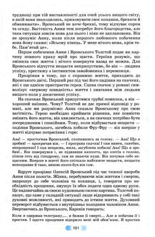 труднощі при тій виставленості для очей усього вищого світу,
в якій вони знаходились, приховувати своє кохання, брехати й
обманювати». Вронський не хоче брехні, тому відчуває сором
та огиду. Вагітність Анни теж потребує його благородства, але
така ситуація зовсім нова для нього і ніяк не запланована. Він
не зрозуміє Анну, коли після першого любовного побачення
вона йому скаже: «Всьому кінець. У мене нічого нема, крім те­
бе. Пам’ятай це».
Перше побачення Анни і Вронського Толстой подає як кар­
тину повного краху мрій про щастя. Героїня розуміє, що
змінила своє життя і нічого повернути назад не можна. Для
Вронського відчуття нещастя неприпустиме, бо він — людина
успіху, престижу з інстинктом завойовника і переможця.
Прозріння в тому, що є справжнє життя, приходить до
Вронського двічі. Перший раз під час його падіння на скачках,
які є ще однією пристрастю героя. Сцена скачок у романі сим­
волізує «нервову швидкість» життя і змагання між людьми
вищого кола у досягненні успіху.
На скачках Вронський припустився грубої помилки, а він —
хороший наїзник. Чому? Толстой не дає прямої відповіді у ро­
мані, але ми розуміємо: Анна сказала Вронському про свою
вагітність. Герою необхідно приймати рішення, яке повністю
змінить його життя, він хвилюється, а на скачках потрібно бути
зосередженим і спокійним. Тому, коли відбувається нещастя —
падіння Вронського, загибель кобили Фру-Фру — він вперше у
житті відчуває потрясіння і горе:
Ааа! — простогнав Вронський, схопившись за голову. — Ааа! Що я
зробив! — прокричав він. — І програна скачка! І сам винен, ганебно,
непрощенно! І оця нещасна, мила, загублена кобила! Ааа! Що я зро­
бив!.. Він повернувся і, не піднявши кашкета, що злетів з голови,
пішов геть від гіподрому, сам не знаючи куди. Він почував себе не­
щасним. Вперше в житті його спіткало найтяжче нещастя, нещастя
непоправне й таке, виною якого був він сам.
Вдруге прозріває Олексій Вронський під час тяжкої хвороби
Анни після пологів. Жінка, перебуваючи між життям і смертю
запрошує до себе чоловіка та коханця, і, говорячи про не
обхідність прощення, змушує їх обох подати один одному руки
Це надзвичайна за своєю художньою силою картина. Толстой по
казує, що саме у складній ситуації люди відкривають у собі такі
духовні можливості, які приводять до істини життя. Духовний
переворот відбувається з внутрішньо холодним чоловіком Анни.
Звертаючись до Вронського, Каренін говорить:
Коли я одержав телеграму,... я бажав її смерті... Але я побачив її і
простив. І щастя прощення відкрило мені мій обов’язок. Я простив
101
 