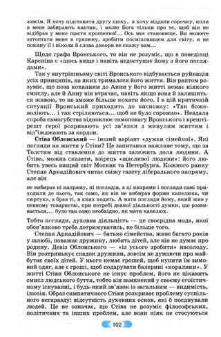 зовсім, я хочу підставити другу щоку, я хочу віддати сорочку, коли
в мене забирають каптан, і молю Бога тільки про те, щоб він не
відібрав у мене щастя прощення!... Ось моє становище. Ви можете
затоптати мене в грязюку, зробити посміховищем для світу, я не
покину її і ніколи й слова докори не скажу вам...
Щодо графа Вронського, то він не розуміє, що в поведінці
Кареніна є «щось вище і навіть недоступне йому з його погля­
дами».
Так у внутрішньому світі Вронського відбувається руйнація
усіх принципів, на яких трималося його життя. Він раптом ро­
зуміє, що поза коханням до Анни у його житті немає ніякого
смислу, але й Анну він втрачає, навіть якщо вона й залишить­
ся живою, то не зможе більше кохати його. І в цій критичній
ситуації Вронський приходить до висновку: «Так бож е­
воліють... і так стріляються... щоб не було соромно». Невдала
спроба самогубства відновлює самоповагу Вронського і врешті-
решт герої розривають усі зв’язки з минулим життям і
від’їжджають за кордон.
Стіна Облонський — інший варіант «думки сімейної». Які
погляди на життя у Стіви? Це запитання важливе тому, що за
Толстим від ставлення до життя залежить доля людини. А
Стіва, можна сказати, взірець «щасливої людини»: його лю­
бить увесь вищий світ Москви та Петербурга. Кожного ранку
Степан Аркадійович читає свіжу газету ліберального напряму,
але він
не вибирав ні напряму, ні поглядів, а ці напрями і погляди самі при­
ходили до нього, так само, як він не вибирав форми капелюха, чи
сюртука, а брав ті, в яких ходять. А мати погляди йому, який жив у
певному товаристві, при потребі деякої діяльності думки, що розви­
вається,... було так само необхідно, як мати капелюх.
Тобто погляди, духовна діяльність — це своєрідна мода, якої
обов’язково треба дотримуватись, не більше того.
Степан Аркадійович — батько сімейства, живе багато років
у шлюбі, поважає дружину, любить дітей, але він не думає про
родину. Девіз Облонського — «із усього зробити» насолоду.
Він розтринькує спадок дружини, зовсім не думаючи про май­
бутнє своїх дітей. У нього немає грошей, щоб купити їм зимо­
вий одяг, але є гроші, щоб подарувати балерині «коралини». У
житті Стіви Облонського не існує проблем, його не цікавить
смисл людського буття, тобто він замкнений у своєму егоїстич­
ному існуванні, і будь-який зв’язок із загальним — видимість,
ілюзія. Образ симпатичного Стіви розкриває проблему суспіль­
ного негаразду: відсутність духовних основ, які б поєднували
людей. Це не означає, що Стіва не розуміє філософських,
політичних та інших проблем, але вони ніяк не стосуються
102 •
 