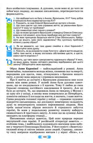 його особистого існування. А духовне, коли воно ні до чого не
зобов’язує людину, як вважає письменник, перетворюється на
формальність.
1. Що відбувається на балу з Анною, Вронським, Кіті? Чому добра
й прекрасна Анна відвертається від Кіті?
2. Розкажіть, як жив Олексій Вронський до зустрічі з Анною.
3. Що таке щастя І що таке справжнє життя, за уявленнями Врон-
ського? У чому тут проблема?
4 . Що символізує опис скачок у романі?
5. Що не може зрозуміти Вронський у поведінці Олексія Олександ­
ровича в той момент, коли Анна перебуває між життям і смертю?
6. На яких принципах базується життя Стіви Облонського, байду­
жого до всього, крім своїх задоволень? Яку суспільну проблему
втілено у цьому образі?
1. Як ви вважаєте, що таке думка сімейна в «АннІ Кареніній»?
Обґрунтуйте свою думку.
2. Поясніть, як ви розумієте слова Толстого: «Довгежиття нещасне,
тобто таке життя, в якому зосталась обстановка щастя, а щастя,
смисл життя втрачені»?
Поясніть, що таке закон саморозвитку художнього образу? У яких,
на вашу думку, творах світового реалізму відображено дію цього
закону? Обґрунтуйте свою відповідь.•о
Образ Анни Кареніної — найскладніший у романі. Анна
незвичайна, талановита молода жінка, сповнена сил та енергії,
народжена для щастя, гине, зіткнувшись з брехнею вищого
світу, в якому вона виросла і отримала виховання.
Про її життя до зустрічі з Вронським дізнаємося вже коли
виник між ними роман. У шлюбі Анна була духовно самот­
ньою, що не поєднувалося з її вдачею. Тому її любов до сина
Серьожі сповнена постійного хвилювання й трепету. Але це
було до зустрічі. Те, що пережила Анна за тиждень у Москві і
за одну ніч у поїзді, в якому вона поверталася до Петербурга,
повністю змінило 11 погляди на життя, а значить, і саме життя.
Сцена роздумів головної героїні у поїзді — справжнє художнє
відкриття письменника, що досліджує невичерпну складність
душі та неповторність кожного переживання людини. Нам
треба запам’ятати образи веселого й страшного забуття
героїні, бо вони у подальшому розвитку сюжету наберуть
символічного й трагічного змісту. А поки що на зупинці Анна
виходить на платформу станції...
Письменник описує заметіль. Цей опис природи передає
внутрішній стан героїні. У російській літературі заметіль —
особлива тема, і найбільшого художнього значення вона набу­
ває у творчості Олександра Пушкіна. У його повісті «Заметіль»
сильний вітер зі снігом змінює долю людей. Страшну, лякаю­
чу силу завірюхи відображено митцем і у вірші «Біси», а в
« [ 1 0 3 В
 