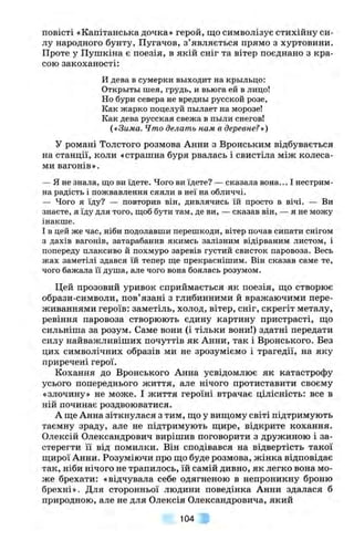 повісті «Капітанська дочка» герой, що символізує стихійну си­
лу народного бунту, Пугачов, з’являється прямо з хуртовини.
Проте у Пушкіна є поезія, в якій сніг та вітер поєднано з кра­
сою закоханості:
И дева в сумерки вьіходит на крьільцо:
Открьітьі шея, грудь, и вьюга ей в лицо!
Но бури севера не вредньї русской розе.
Как жарко поцелуй пьілает на морозе!
Как дева русская свежа в пьіли снегов!
(«Зима. Что делать нам в деревне?»)
У романі Толстого розмова Анни з Вронським відбувається
на станції, коли «страшна буря рвалась і свистіла між колеса­
ми вагонів».
— Я не знала, що ви їдете. Чого ви їдете? — сказала вона... І нестрим­
на радість і пожвавлення сяяли в неї на обличчі.
— Чого я їду? — повторив він, дивлячись їй просто в вічі. — Ви
знаєте, я їду для того, щоб бути там, де ви, — сказав він, — я не можу
інакше.
І в цей же час, ніби подолавши перешкоди, вітер почав сипати снігом
з дахів вагонів, затарабанив якимсь залізним відірваним листом, і
попереду плаксиво й похмуро заревів густий свисток паровоза. Весь
жах заметілі здався їй тепер ще прекраснішим. Він сказав саме те,
чого бажала її душа, але чого вона боялась розумом.
Цей прозовий уривок сприймається як поезія, що створює
образи-символи, пов’язані з глибинними й вражаючими пере­
живаннями героїв: заметіль, холод, вітер, сніг, скрегіт металу,
ревіння паровоза створюють єдину картину пристрасті, що
сильніша за розум. Саме вони (і тільки вони!) здатні передати
силу найважливіших почуттів як Анни, так і Вронського. Без
цих символічних образів ми не зрозуміємо і трагедії, на яку
приречені герої.
Кохання до Вронського Анна усвідомлює як катастрофу
усього попереднього життя, але нічого протиставити своєму
«злочину» не може. І життя героїні втрачає цілісність: все в
ній починає роздвоюватися.
А ще Анна зіткнулася з тим, що у вищому світі підтримують
таємну зраду, але не підтримують щире, відкрите кохання.
Олексій Олександрович вирішив поговорити з дружиною і за­
стерегти її від помилки. Він сподівався на відвертість такої
щирої Анни. Розуміючи про що буде розмова, жінка відповідає
так, ніби нічого не трапилось, їй самій дивно, як легко вона мо­
же брехати: «відчувала себе одягненою в непроникну броню
брехні». Для сторонньої людини поведінка Анни здалася б
природною, але не для Олексія Олександровича, який
104
 