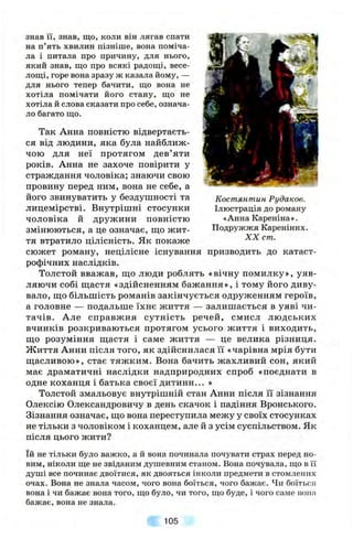 Костянтин Рудаков.
Ілюстрація до роману
«Анна Кареніна».
Подружжя Кареніних.
XX cm.
знав 11, знав, що, коли він лягав спати
на п’ять хвилин пізніше, вона поміча­
ла і питала про причину, для нього,
який знав, що про всякі радощі, весе­
лощі, горе вона зразу ж казала йому, —
для нього тепер бачити, що вона не
хотіла помічати його стану, що не
хотіла й слова сказати про себе, означа­
ло багато що.
Так Анна повністю відвертаєть­
ся від людини, яка була найближ­
чою для неї протягом дев’яти
років. Анна не захоче повірити у
страждання чоловіка; знаючи свою
провину перед ним, вона не себе, а
його звинуватить у бездушності та
лицемірстві. Внутрішні стосунки
чоловіка й дружини повністю
змінюються, а це означає, ш;о жит­
тя втратило цілісність. Як покаже
сюжет роману, нецілісне існування призводить до катаст­
рофічних наслідків.
Толстой вважав, ш;о люди роблять «вічну помилку», уяв­
ляючи собі щастя «здійсненням бажання», і тому його диву­
вало, ш;о більшість романів закінчується одруженням героїв,
а головне — подальше їхнє життя — залишається в уяві чи­
тачів. Але справжня сутність речей, смисл людських
вчинків розкриваються протягом усього життя і виходить,
що розуміння щастя і саме життя — це велика різниця.
Життя Анни після того, як здійснилася її «чарівна мрія бути
щасливою», стає тяжким. Вона бачить жахливий сон, який
має драматичні наслідки надприродних спроб «поєднати в
одне коханця і батька своєї дитини... »
Толстой змальовує внутрішній стан Анни після її зізнання
Олексію Олександровичу в день скачок і падіння Вронського.
Зізнання означає, що вона переступила межу у своїх стосунках
не тільки з чоловіком і коханцем, але й з усім суспільством. Як
після цього жити?
їй не тільки було важко, а й вона починала почувати страх перед но­
вим, ніколи ще не звіданим душевним станом. Вона почувала, що в її
душі все починає двоїтися, як двояться інколи предмети в стомлених
очах. Вона не знала часом, чого вона боїться, чого бажає. Чи боїться
вона і чи бажає вона того, що було, чи того, що буде, і чого саме попа
бажає, вона не знала.
105
 