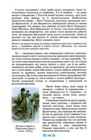 з цього жахливого стану треба якось виходити, Анна ін­
стинктивно тягнеться до знайомих. Усі її знайомі — це люди
вищого товариства, і Толстой ненав’язливо показує, яка існує
різниця між Анною та її приятельками. Найближча
приятелька Анни — Бетсі Тверська, княгиня, двоюрідна сест­
ра Вронського. У неї збираються наймодніші жінки зі своїми
кавалерами. Усі знають про любовні зв’язки Бетсі Тверської,
Сафо Штольц, Лізи Меркалової та інших, але їхня поведінка,
заснована на лицемірстві, яке давно стало правилом доброго
тону, не порушує брехливих засад цього суспільства. Анна не
розуміє: те, ш;о так мучить її, зовсім обходить інших жінок
винного товариства. Бетсі говорить Анні:
Бачите, на одну й ту саму річ можна дивитися трагічно і зробити з неї
муку, і дивитися просто й навіть весело. Можливо, ви схильні
дивитися на речі занадто трагічно.
Це — своєрідна мораль, яка виправдовує життєву поведінку
людини винного світу і засновується на принципі самостверджен­
ня, коли точкою відліку в житті людини є «я сам, окремий». Та­
ка точка зору відштовхується від розуміння свого «я» не тільки
як відокремленого від усього іншого в світі, але й як найго­
ловнішого: все буде добре, коли ти зрозумієш, ш;о нічого важли­
вого у світі немає, окрім тебе самого, тільки треба не забувати про
звичаї та правила, якими керується цивілізована частина
суспільства. Цю точку зору висловлює й Степан Аркадійович 06-
лонський: «в цьому ж і мета освіти: з усього робити насолоду».
Такий тотальний егоїзм та егоцентризм у вишуканій та
роьісішній оболонці.
Проте Анна інша, вона ш;ира й
відверта, глибока й справедлива, і
коли відбувається її «падіння», то
єдиний вихід, який вона знахо­
дить, — це смерть.
Становиш;е героїні не просто драма­
тичне, воно трагічне, і повністю цей
трагізм виступає, коли Анна хоче
повернути сина. Вона не може сказати
Вронському, ш;о страждає без дитини,
бо він не зрозуміє усієї глибини її не-
ш;астя, яке є платою за їхнє кохання.
Таємно від графа (він так і не знатиме
про драматичне побачення матері й
Михайло Врубель. сина) Анна у день народження
Побачення Анни з Серьожі приходить у дім, що був її
сином. 1878р. протягом дев’яти років.
106
 
