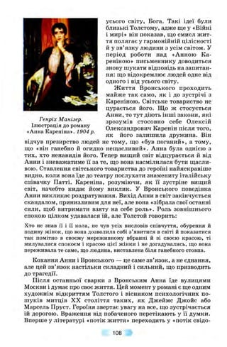 Генріх Манізер.
Ілюстрація до роману
«Анна Кареніна». 1904 р.
усього світу. Бога. Такі ідеї були
близькі Толстому, адже ще у «Війні
і мирі» він показав, що смисл жит­
тя полягає у гармонійній цілісності
й у зв’язку людини з усім світом, у
період роботи над «Анною Ка-
реніною» письменнику доводиться
знову шукати відповідь на запитан­
ня: що відокремлює людей одне від
одного і від усього світу.
Ж иття Вронського проходить
майже так само, як і до зустрічі з
Кареніною. Світське товариство не
цурається його. Що ж стосується
Анни, то тут діють інші закони, які
зрозумів стосовно себе Олексій
Олександрович Каренін після того,
як його залишила дружина. Він
відчув презирство людей не тому, що «був поганий», а тому,
що «він ганебно й огидно нещасливий». Анна була однією з
тих, хто ненавидів його. Тепер вищий світ відцурається й від
Анни і зневажатиме її за те, що вона насмілилася бути щасли­
вою. Ставлення світського товариства до героїні найяскравіше
видно, коли вона їде до театру послухати знамениту італійську
співачку Патті. Кареніна, розуміючи, як її зустріне вищий
світ, начебто кидає йому виклик. У Вронського поведінка
Анни викликає роздратування. Вихід Анни в світ закінчується
скандалом, принизливим для неї, але вона «зібрала свої останні
сили, щоб витримати взяту на себе роль». Роль зовнішнього
спокою цілком удавалася їй, але Толстой говорить:
Хто не знав її і її кола, не чув усіх висловів співчуття, обурення й
подиву жінок, що вона дозволила собі з ’явитися в світі й показатися
так помітно в своєму мереживному вбранні й зі своєю красою, ті
милувалися спокоєм і красою цієї жінки і не догадувались, що вона
переживала те саме, що людина, виставлена біля ганебного стовпа.
Кохання Анни і Вронського — це саме зв’язок, а не єднання,
але цей зв’язок настільки складний і сильний, що призводить
до трагедії.
Після останньої сварки з Вронським Анна їде вулицями
Москви і думає про своє життя. Цей момент у романі є ще одним
художнім відкриттям Толстого і вісником психологічних по­
шуків митців XX століття таких, як Джеймс Джойс або
Марсель Пруст. Героїня звертає увагу на все, що зустрічається
їй дорогою. Враження від побаченого перетікають у її думки.
Вперше у літературі «потік життя» переходить у «потік свідо­
108
 