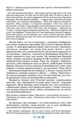 мості», а Анна вперше зіставляє своє життя з життям інших, і
робить висновки.
...Ось цей задоволений собою... Він думав, що він мене знає. А він знає
мене так само мало, як будь-хто на світі знає мене. Я сама не знаю. Я
знаю свої апетити, як кажуть французи. От їм хочеться цього брудного
морозива. Це вони знають напевно, — думала вона, дивлячись на двох
хлопчиків, які спинили морозивника... Всім нам хочеться солодкого,
смачного. Нема цукерок, то брудного морозива. І Кіті так само: не
Вронський, то Левін. І вона заздрить мені і ненавидить мене. І всі ми не­
навидимо одне одного. Я Кіті, Кіті мене. Ось це правда. ... Дзвонять до
вечерні, і купець отой як акуратно хреститься!... Навіщо ці церкви, цей
дзвін і ця неправда? Тільки для того, щоб приховати, що ми всі ненави­
димо одне одного, як оті візники, що з такою люттю лаються. Яшвін
(приятель Вронського) каже: він мене хоче залишити без сорочки, а я
його. Ось це правда!
Думки Анни, що так її захопили, є художнім відображен­
ням думок німецького філософа XIX століття Артура Шопен-
гауера. У своїй філософській праці «Світ як воля і уявлення»
мислитель доводить, як суттю будь-якого життя є воля,
ірраціональна сила, незадоволеність, ш,о штовхає природні си­
ли (рослинні, тваринні, людські) на безперервну боротьбу за
право домінувати одне над одним. Ця виснажлива боротьба
вчить людину підкоряти природу й собі подібних, культивує
найжорстокіші форми егоїзму. Тому щ,о людина є найдоско­
налішою «об’єктивацією» волі до життя, найбільшою істотою
бажань. Покинута усіма, самотня й невпевнена ні у чому, вона
поринає в стихію тривоги й загроз, що зростають. Тому життя
— безперервна боротьба за існування, у якому є тільки одна бе­
зумовність: нищівна поразка у фіналі — смерть. Трагічним є
не тільки існування людини, а й уся історія людства, яку мож­
на розказати тільки як історію війн та заколотів.
Відкриття Анною світу Толстой називає «пронизливим
світлом», яке «відкривало їй тепер смисл життя і людських
відносин». Вона відчуває, що її кохання стає «все палкішим»,
а Вронський «дедалі хоче відійти від мене». І знову, розгляда­
ючи вулиці великого міста, жінка усвідомила все, до кінця,
«по-шопенгауерівськи »:
Цих вулиць я зовсім не знаю. Гори якісь, і все будинки, будинки... І
в будинках усе люди, люди... Скільки їх, краю нема, і всі ненавидять
одне одного.
Ці висновки про неправду і зло навколишнього світу ніби
заспокоюють героїню. Анна розуміє, що її доля відображає
загальний стан трагічного людського життя:
— Ну, нехай я придумаю зобі те, чого я хочу, щоб бути щасливою.
Ну? Я дістаю розлучення, Олексій Олександрович віддає мені Серьо-
109 •
 