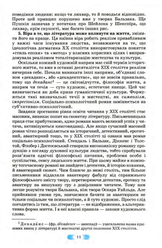 поведінки людини: якщо ти лихвар, то й поводься відповідно.
Проте цей принцип порушено вже у творах Бальзака. Ще
Пушкін зазначав у нотатках про Шейлока у Шекспіра, ш;о
лихвар, крім скупості, має багато інших рис.
5. Віра в те, що література може вплинути на життя, зміни­
ти його на краще. Ця наївна віра робить реалізм привабливим
у важкі часи існування людства, незважаючи на те, що
ідеологічна догматика XX століття використовувала поняття
«стиль епохи» та «метод» у власних корисних цілях і виправ­
довувала реалізмом тоталітаризацію мистецтва та культури.
Оскільки кожний художній напрям має свій термін історич­
ного життя, то вже в останні десятиліття XIX століття реалізм
вичерпав себе. Почали виникати інші напрями, об’єднані сло­
вом «декаданс», або «декадентство», що не зовсім правильно,
тому що декаданс^ — це світовідчуття, філософія життя, а
напрям чи течія — суто художнє, естетичне явище. Цей час
визначається як доба кризи гуманістичної культури. Форму­
ються такі визначальні течії в мистецтві, як символізм,
імпресіонізм. Соціально-психологічний роман замінюється на
суб’єктивно-психологічний.
Завдяки зростанню рівня освіти читання у XIX столітті стає
масовим, виникає попит на сюжетну літературу. Письменницька
праця стає прибутковою, адже романи мають великий успіх у чи­
тача, активізуються книговидавці. Але якщо сучасний масовий
роман чітко розподіляється на історичний, детективний, еротич­
ний, авантюрний тощо, то у XIX столітті ці ознаки мав роман
соціально-психологічний. Стендаль і Бальзак, Діккенс і Толс-
той, Флобер і Достоєвський створили високоякісну романну про­
дукцію з погляду духовної культури людства, тобто спробували
розв’язати одвічні філософські питання, проблеми особи і
суспільства, сенсу людського життя. При цьому майже в кожно­
му тогочасному романі ви знайдете і детектив, й історію кохання,
й авантюрний сюжет. Чим ближче до межі століть, тим більше
письменники віддаляли авантюрну фабулу від справжнього
філософського змісту твору, перетворюючи детектив, еротику та
авантюру на вишукану гру з довірливим читачем. Тому нам
легше розуміти твори Бальзака, ніж твори Оскара Уайльда. Але
прийнявши умови гри, навчаємося бачити за авантюрним не
тільки соціальне чи психологічне, а й суто художнє. Просто слід
погодитись із тим, що література — не відображення, а альтерна­
тивна форма життя. І в неї власні правила — закони художнього
слова.
^Декаданс —(фр. decadence —занепад) —узагальнена назва кри­
зових явищ у літературі й мистецтві другої половини XIX століття.
11
 