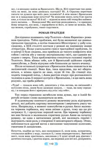 жу, і я виходжу заміж за Вронського. Що ж , Кіті перестане так диви­
тись на мене, як вона дивилась сьогодні? Ні. А Серьожа перестане
питати чи думати про моїх двох чоловіків? А між мною і Вронським
яке ж я придумаю нове почуття? Чи можливе якесь хоча б не щастя
вже, а тільки не мука? Ні й ні! — відповіла вона собі тепер без наймен­
шого вагання. — Неможливо! Ми життям розходимось, і я приношу
йому нещастя, він мені, і переробити ні його, ні мене не можна. Все,
що можна, спробувано, гвинт скрутився.
РОМАН-ТРАГЕДІЯ
Дослідники називають твір Толстого «Анна Кареніна» рома-
ном-трагедією. Тобто проблеми, які були визначені ще давньо­
грецькою трагедією, а потім ставилися Шекспіром і у добу кла­
сицизму, в XIX столітті постали у романі як панівному жанрі
літератури. Якщо узагальнити смисл трагедійної проблеми, то
в центрі її буде людина, яка прийшла до такого конфлікту між
собою і світом або у своєму внутрішньому світі, що єдиним ви­
ходом є смерть. Така проблематика стосується головної героїні
Толстого. Вона вбиває себе, але й Вронський здійснює спробу
самогубства, а Левін відчуває себе близьким до такого вчинку.
Після останньої суперечки з Вронським Анна опиняється на
залізничній станції. Вона йде, така вродлива, що всі оберта­
ються, а жінка просто не знає, куди їй іти. До станції під­
ходить товарний поїзд, і Анна раптом згадує про розчавленого
чоловіка в день її першої зустрічі з Вронським, і в цю мить вона
розуміє, що треба робити:
«Туди! — сказала вона собі, дивлячись у тінь вагона, на змішаний з
вугіллям пісок, яким були засипані шпали, — туди, на саму середи­
ну, і я покараю його і врятуюсь від усіх і від себе».
Так перед страшною загибеллю вона думає, що в їхній бо­
ротьбі останнє слово залишиться за нею.
У художньому контексті роману величезну роль відіграють
деталі, які роблять картину неповторною і звертають увагу чи­
тача. Наприклад, в момент самогубства в руках Анни малень­
ка червона торбинка, яку вона знімає з руки, тому що ця річ
затримує її, і пропускає перший вагон. Цю червону торбинку
ми вже бачили в маленьких спритних руках Анни на початку
роману, це одна з витончених речей, які належать героїні і
відіграють свою роль у створенні її неповторного образу. Отже,
наближається другий вагон з високими чавунними колесами,
гвинтами й ланцюгами.
Почуття, подібне до того, яке охоплювало її, коли вона, купаючись,
готувалася ввійти у воду, охопило її, і вона перехрестилась. Звичний
жест, коли вона хрестилась, викликав у її душі цілий ряд дівочих і
дитячих спогадів, і раптом морок, що вкривав для неї все, розірвався,
110
 
