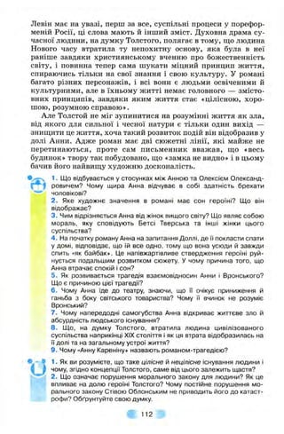 Левін має на увазі, перш за все, суспільні процеси у порефор-
меній Росії, ці слова мають й інший зміст. Духовна драма су­
часної людини, на думку Толстого, полягає в тому, що людина
Нового часу втратила ту непохитну основу, яка була в неї
раніше завдяки християнському вченню про божественність
світу, і повинна тепер сама шукати міцний принцип життя,
спираючись тільки на свої знання і свою культуру. У романі
багато різних персонажів, і всі вони є людьми освіченими й
культурними, але в їхньому житті немає головного — змісто­
вних принципів, завдяки яким життя стає «цілісною, хоро­
шою, розумною справою».
Але Толстой не міг зупинитися на розумінні життя як зла,
від якого для сильної і чесної натури є тільки один вихід —
знищити це життя, хоча такий розвиток подій він відобразив у
долі Анни. Адже роман має дві сюжетні лінії, які майже не
перетинаються, проте сам письменник вважав, що «весь
будинок» твору так побудовано, що «замка не видно» і в цьому
бачив його найвищу художню досконалість.
1. Що відбувається у стосунках між Анною та Олексієм Олександ­
ровичем? Чому щира Анна відчуває в собі здатність брехати
чоловікові?
2. Яке художнє значення в романі має сон героїні? Що він
відображає?
3. Чим відрізняється Анна від жінок вищого світу? Що являє собою
мораль, яку сповідують Бетсі Тверська та інші жінки цього
суспільства?
4 . На початку роману Анна на запитання Доллі, де її покласти спати
у домі, відповідає, що їй все одно, тому що вона усюди й завжди
спить «як байбак». Це напівжартівливе ствердження героїні руй­
нується подальшим розвитком сюжету. У чому причина того, що
Анна втрачає спокій і сон?
5. Як розвивається трагедія взаємовідносин Анни і Вронського?
Що є причиною цієї трагедії?
6. Чому Анна їде до театру, знаючи, що ї'і очікує приниження й
ганьба з боку світського товариства? Чому ї'ї вчинок не розуміє
Вронський?
7. Чому напередодні самогубства Анна відкриває життєве зло й
абсурдність людського існування?
8. Що, на думку Толстого, втратила людина цивілізованого
суспільства наприкінці XIX століття і як ця втрата відобразилась на
ї"ї долі та на загальному устрої життя?
9. Чому «Анну Кареніну» назвають романом-трагедією?
1. Як ви розумієте, що таке цілісне й нецілісне існування людини і
чому, згідно концепції Толстого, саме від цього залежить щастя?
2. Що означає порушення морального закону для людини? Як це
fe впливає на долю героїні Толстого? Чому постійне порушення мо­
рального закону Стівою Облонським не приводить його до катаст­
рофи? Обґрунтуйте свою думку.
т 1 1 2 ^
 