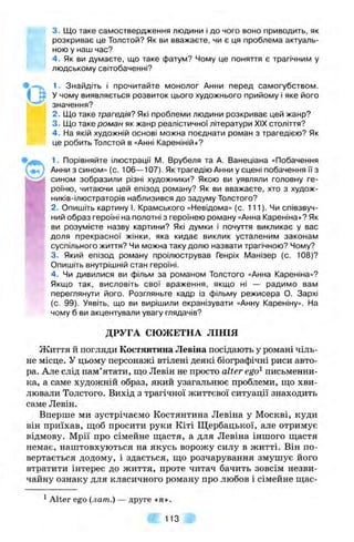 Q
3. Що таке самоствердження людини і до чого воно приводить, як
розкриває це Толстой? Як ви вважаєте, чи є ця проблема актуаль­
ною у наш час?
4 . Як ви думаєте, що таке фатум? Чому це поняття є трагічним у
людському світобаченні?
1. Знайдіть і прочитайте монолог Анни перед самогубством.
У чому виявляється розвиток цього художнього прийому і яке його
значення?
2. Що таке трагедія? Які проблеми людини розкриває цей жанр?
3. Що таке роман як жанр реалістичної літератури XIX століття?
4 . На якій художній основі можна поєднати роман з трагедією? Як
це робить Толстой в «Анні Кареніній»?
1. Порівняйте ілюстрації IVI. Врубеля та А. Ванеціана «Побачення
Анни з сином» (с. 106—107). Як трагедію Анни у сцені побачення ї"ї з
сином зобразили різні художники? Якою ви уявляли головну ге­
роїню, читаючи цей епізод роману? Як ви вважаєте, хто з худож-
ників-ілюстраторів наблизився до задуму Толстого?
2. Опишіть картину І. Крамського «Невідома» (с. 111). Чи співзвуч­
ний образ героїні на полотні з героїнею роману «Анна Кареніна»? Як
ви розумієте назву картини? Які думки і почуття викликає у вас
доля прекрасної жінки, яка кидає виклик усталеним законам
суспільного життя? Чи можна таку долю назвати трагічною? Чому?
3. Який епізод роману проілюстрував Генріх Манізер (с. 108)?
Опишіть внутрішній стан героїні.
4 . Чи дивилися ви фільм за романом Толстого «Анна Кареніна»?
Якщо так, висловіть свої враження, якщо ні — радимо вам
переглянути його. Розгляньте кадр із фільму режисера О. Зархі
(с. 99). Уявіть, що ви вирішили екранізувати «Анну Кареніну». На
чому б ви акцентували увагу глядачів?
ДРУГА СЮЖЕТНА ЛІНІЯ
Життя й погляди Костянтина Левіна посідають у романі чіль­
не місце. У цьому персонажі втілені деякі біографічні риси авто­
ра. Але слід пам’ятати, що Левін не просто a lte r ego^ письменни­
ка, а саме художній образ, який узагальнює проблеми, що хви­
лювали Толстого. Вихід з трагічної життєвої ситуації знаходить
саме Левін.
Вперше ми зустрічаємо Костянтина Левіна у Москві, куди
він приїхав, щоб просити руки Кіті Щербацької, але отримує
відмову. Мрії про сімейне щастя, а для Левіна іншого щастя
немає, наштовхуються на якусь ворожу силу в житті. Він по­
вертається додому, і здається, що розчарування змушує його
втратити інтерес до життя, проте читач бачить зовсім незви­
чайну ознаку для класичного роману про любов і сімейне щас-
^Alter ego (лат.) — друге «я».
Ш 113
 