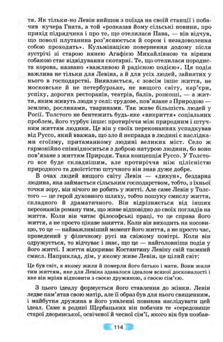тя. Як тільки-но Левін вийшов з поїзда на своїй станції і поба­
чив кучера Гната, а той «розказав йому сільські новини, про
прихід підрядчика і про те, що отелилася Пава, — він відчув,
що поволі плутанина роз’яснюється й сором і незадоволення
собою проходять». Кульмінацією повернення додому після
зустрічі зі старою нянею Агафією Михайлівною та вірним
собакою стає відвідування скотарні. Те, що отелилася породис­
та корова, названо «важливою й радісною подією». Ця подія
важлива не тільки для Левіна, а й для усіх людей, зайнятих у
нього в господарстві. Виявляється, є зовсім інше життя, не
московське й не петербурзьке, не вищого світу, кар’єри,
успіху, дорогих ресторанів, театрів, балів, розкоші, — а жит­
тя, яким живуть люди у селі: трудове, пов’язане з Природою —
землею, рослинами, тваринами. Так живе більшість людей у
Росії. Толстого не бентежить будь-яке «викриття» соціальних
проблем, його турбує інше: протиріччя між природним і штуч­
ним життям людини. Це він у своїх переконаннях успадкував
від Руссо, який вважав, що зло й неправда в людині є наслідка­
ми егоїзму, притаманному людині великих міст. Село ж
гармонійно співвідноситься з доброю натурою людини, бо воно
пов’язане з життям Природи. Така концепція Руссо. У Толсто­
го все буде складнішим, але протиріччя між цілісністю
природного та двоїстістю штучного він знав дуже добре.
В очах людей вищого світу Левін — «дикун», бездарна
людина, яка займається сільським господарством, тобто, з їхньої
точки зору, він нічого не робить у житті. Але саме Левін у Толс­
того — це герой духовного шляху, тобто пошуку смислу життя,
складного й драматичного. Він відрізняється від інших
персонажів роману тим, що живе відповідно до своїх поглядів на
життя. Коли він читає філософські праці, то це справа його
життя, а не просто цікаве заняття. Коли він виходить на косови­
цю, то це — найважливіший момент його життя, а не просто час,
проведений у фізичному русі на свіжому повітрі. Коли він
одружується, то відчуває і знає, що це — найголовніша подія у
його житті. І життя відкриває Костянтину Левіну свій таємний
смисл. Наприклад, дім, у якому живе Левін, це цілий світ:
Це був світ, в якому жили й померли його батько і мати. Вони жили
тим життям, яке для Левіна здавалося ідеалом всякої досконалості і
яке він мріяв відновити з своєю дружиною, з своєю сім’єю.
з цього ідеалу формується його ставлення до жінки. Левін
ледве пам’ятав свою матір, але її образ був для нього священним,
і майбутня дружина в його уявленні повинна наслідувати цей
ідеал. Саме в родині Щербацьких він побачив те «середовище
старої дворянської, освіченої й чесної сім’ї, якого він був позбав­
114
 