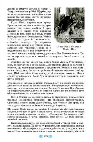 Мечислав Далькевич.
Левін і Кіті
лений зі смертю батька й матері».
Тому закоханість у Кіті Щербацьку
не випадкова, а має основу буттєвого
рівня: без неї його життя не може
йти цілісно, змістовно.
Коли Кіті, переживши зраду
Вронського, як вона вважала, зро­
зуміла, що єдине, надійне й пре­
красне у її житті було кохання
Левіна до неї, вона дає згоду стати
його дружиною. Освідчення Левіна
і Кіті — один із знаменитих
епізодів роману. Ця картина
відображає повне внутрішнє поро­
зуміння між героями, і вона не є
надуманою: саме так освідчився у
коханні зі своєю майбутньою дружиною Лев Миколайович. Та­
ке внутрішнє єднання людей є запорукою їхньої єдності у
шлюбі.
Сімейне життя, якого так довго бажав Левін, було ш;асли-
вим, але почалося з розчарувань. Костянтин Левін не міг собі й
уявити, пцо може посваритися з дружиною. Коли він запізнив­
ся на півгодини, бо хотів проїхати ближчою дорогою і заблу­
кав, Кіті зустріла його похмуро зі словами докори. Левін
спочатку образився, бо не був винним і хотів це пояснити, але
потім вперше
ясно зрозумів, що вона не тільки близька йому, а що тепер він не знає,
де кінчається вона і де починається він. Він зрозумів це з того тяжко­
го відчуття роздвоєння, яке охопило його цієї хвилини. Він образив­
ся в першу хвилину, але тієї ж миті він відчув, що він не може бути
ображений нею, що вона була ним самим.
Вихід Левіна на косовицю разом із мужиками письменник
називає «особистою справою». Це своєрідне випробування.
Спочатку косити йому дуже важко, але потім у цій праці він
знаходить відчуття найвищої насолоди і щастя.
Що довше Левін косив, то частіше й частіше він відчував хвилини
забуття, коли вже не руки махали косою, а сама коса рухала за собою
все свідоме себе, повне життя тіло, і, ніби чарами, без думки про неї,
робота правильна й чітка робилась сама собою. Це були найбла-
женніші хвилини.
Важливо зазначити, що давньокитайські мудреці саме у цьо­
му і бачили щастя. їх твори у французьких перекладах вивчав
письменник. Філософи сповідували єдність шляху людини і кос­
мосу. Шлях самовдосконалення людини, коли вона розуміє свій
115
 