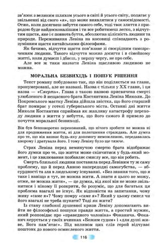 зв язок з великим шляхом усього в світі й усього світу, полягає у
звільненні від свого «я», що може виявлятися у самосвідомості.
Отже, коли досягнеш забуття самого себе, тоді твоє злиття з при­
родою буде найдосконалішим і ти все робитимеш легко, з відчут­
тям ш;астя, яке і є повнота буття, абсолютна цілісність людини та
природи. Переживання Левіна на косовиці співпадають з ро­
зумінням шіастя китайськими філософами.
Як бачимо, відчуття ш;астя пов’язане зі своєрідним самозре­
ченням людини. Такого відчуття можна досягти і в сімейному
житті, коли думаєш і дбаєш, у першу чергу, не про себе.
Але все ж таки назвати Левіна ш;асливою людиною не
можна.
МОРАЛЬНА БЕЗВИХІДЬ І ПОШУК РІШЕННЯ
Текст роману побудовано так, ш;о він поділяється на глави,
пронумеровані, але не названі. Назва є тільки у XX глави, і ця
назва — «Смерть». Глава з такою назвою присвячена смерті
улюбленого й неш,асного брата Костянтина Левіна Миколи. До
Покровського маєтку Левіна дійшла звістка, ш;о його старший
брат помирає у готелі губернського міста. Останні дні життя
Миколи Костянтин сприймав як жахливу катастрофу перехо­
ду людини з життя у небуття, що його самого й привело до
почуття моральної безвиході.
Він був безповоротно переконаний, що нічого зробити не можна ні
для продовження життя, ні для полегшення страждань. Але думка
про те, що він визнає будь-яку допомогу неможливою, передавалась
хворому і дратувала його. І тому Левіну було ще тяжче.
Страх Левіна перед неминучою смертю брата відображає
його думки про те, що життя може скінчитися у будь-який мо­
мент, і це хвилювання позбавляє смислу все, що він робить.
Смерть близької людини поставила перед Левіним ту ж саму
проблему, що й перед Анною напередодні самогубства, — аб­
сурдності та зла в людському існуванні. «Без знання того, що я
таке і навіщо я тут, не можна жити. А знати я цього не можу,
отже, не можна жити», — це думка, від якої він не може звіль­
нитися і нікому її розкрити, бо розуміє, що для багатьох ця
проблема взагалі не існує. Як відповісти на запитання, чому
живу «саме я»? Чому помру «саме я»? Який у цьому смисл чи
його взагалі не треба шукати? Тоді як жити?
Із стану глибокої душевної кризи Левіну допомагають ви­
йти не філософські пошуки правди життя, а простий мужик,
який розповідає про «праведного чоловіка» Фоканича. Фока-
нич керується у своїх вчинках «Божим судом» і «для душі ж и­
ве, Бога пам’ятає». Під впливом цих слів герой відчуває
поштовх до нового осмисленого життя.
116
 