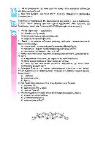 • d
1. Як ви розумієте, що таке щастя? Чому Левін відчуває насолоду
від фізичної роботи?
2. Що таке добро І що таке зло? Поясніть твердження філософа
Шопенгауера.
Розгляньте ілюстрацію М. Далькевича до роману «Анна Кареніна»
(с.115). Який епізод проілюстрував художник? Яке кохання, за
Платоном, існує між Левіним і Кіті? Обґрунтуйте свою думку.
1. «Анна Кареніна» — це роман:
а) сімейно-побутовий;
б) сентиментально-психологічний;
в) соціально-філософський.
2 Який з названих образів роману набуває символічного й
трагічного змісту:
а) розкішний і холодний дім Кареніних у Петербурзі;
б) галасливі і вкриті пилом московські вулиці влітку;
в) залізниця, як зимою, так і влітку?
3. Чому картина скачок художньо відображає сутність цивілізовано­
го світу:
а) тому що це змагання, де перемагає найсильніший;
б) тому що це поспішне прагнення до успіху;
в) тому що це спортивна розвага, видовище, до якого має
схильність вищий світ?
4 Роздуми Толстого в романі про кохання і пристрасть, які втілю­
ються в долях Анни і Вронського, Левіна і Кіті, мають у своїй основі
філософію:
а) Платона;
б) Шопенгауера;
в) Руссо.
5. Яка подія знецінює життя в очах Костянтина Левіна:
а) відмова Кіті;
б) одиноке життя у селі;
в) смерть брата?
6. Який вихід із життєвого зла й безглуздя знаходить Левін:
а) у заняттях філософією;
б) у сімейному щасті;
в) у діяльному добрі?
 