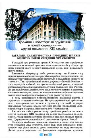 ірадиції 1новаторські зрушення
в поезії середини —
другої половини XIX століття
ЗАГАЛЬНА ХАРАКТЕРИСТИКА ПРОВІДНИХ ШЛЯХІВ
РОЗВИТКУ ПОЕЗІЇ СЕРЕДИНИ XIX СТОЛІТТЯ
у розділі про розвиток прози XIX століття ми спробували
визначити як основні причини того, що епос посів у літератур­
ному процесі цього періоду центральне місце, так і результати
цього явища.
Вивчаючи літературу доби романтизму, ви більше часу
присвячували епічним та ліро-епічним родам і переконалися, що
поділ літератури за родами не збігається з поділом на «прозу» та
«поезію». Так, пупікінськийроман у віршах «Євгеній Онєгін» —
твір передусім епічний, не просто геніальний роман, а перший
російський реалістичний психологічний роман. Ми вже з’ясува­
ли унікальну роль російського реалістичного роману в розвитку
світового мистецтва, тепер ви можете належно оцінити значення
пушкінського віршованого роману для розвитку епосу.
У добу романтизму безпрецедентного значення набула й
ліро-епіка — поеми та балади. Не приховуючи своєї суб’єктив­
ності, поет-романтик сміливо втручався у хід подій, відверто
нав’язував читачеві власне бачення історії (пригадайте ліро-
епічні твори Байрона, Шевченка або Лєрмонтова).
Аж ось на зміну романтизму прийшов реалізм — поети
другої половини XIX століття все рідше звертаються до ліро-
епосу. Жанр поеми активно освоював хіба що Микола Некра-
сов. Царицею тогочасної поезії стає власне лірика. Чому?
Відповідь знайдемо, провівши паралелі з розвитком маляр­
ства середини XIX століття. Саме тоді було винайдено фото­
графію, що різко змінило долю живопису як виду мистецтва.
Дехто навіть вирішив, що фотографія перевершує художнє
119
 