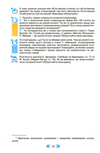 ь .
* о
у чому полягає різниця між об’єктивною істиною та суб’єктивною
думкою? Чи може літературний твір бути абсолютно об’єктивним
чи абсолютно суб’єктивним? Відповідь обґрунтуйте.
1. Поясніть термін соціально-психологічний роман.
2.* Які з прочитаних вами літературних творів XIX—XX століть ви
можете віднести до реалістичних? Чи всі із зазначених вище рис
реалізму притаманні названим вами творам? Які з ознак реалістич­
ного твору ви вважаєте основними?^
3.* Чи погоджуєтесь ви з тезою про приналежність повісті «Тарас
Бульба» М. Гоголя до романтичних, а новели «Маттео Фальконе»
П. IVIapiMe — до реалістичних творів? Обґрунтуйте свою відповідь.
З історії відомо, що Гонта не вбивав своїх синів. Чим ви можете по­
яснити появу цього мотиву в поемі Т. Шевченка: літературними
впливами; прагненням трагічно загострити, романтизувати істо­
ричний образ чи іншими причинами? Поміркуйте, за якими ознака­
ми поему «Гайдамаки» можна віднести до романтичних чи ре­
алістичних творів.
Розгляньте картини Е. Делакруа «Свобода на барикадах» (с. 7) та
Ж. Енгра «ІУІадам Рів’єр» (с. 10). Як ви вважаєте, це твори роман-
^ тичні чи реалістичні? Обґрунтуйте свою думку.
’в
і
^ Зірочкою позначено запитання і завдання підвищеної склад­
ності.
Ш 12 Ш
 
