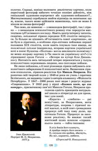 полотно. Справді, навіщо малювати реалістичну картину, коли
пересічний фотограф набагато точніше скопіює дійсність, ніж
геніальний художник-портретист або художник-пейзажист?..
Мистецтвознавці спробували знайти відповідь на запитання: що
ж, власне, такого може здійснити живописець, чого не може й
ніколи не зможе фотограф?
Так само, як живопис — з винаходом фотографії, так і ліри­
ка — з винаходом психологічного роману стає передусім мис­
тецтвом суб’єктивного погляду. Навіть центр інтересу читачів,
скажімо, пейзажної лірики середини XIX століття зміщуєть­
ся. їх більше не цікавить об’єктивність самої «картинки», як
це було в ліричних, а особливо ліро-епічних пейзажах першої
половини XIX століття, коли навіть існувало таке явище, як
полемічний пейзаж (наприклад, яскрава картина української
ночі в поемі Пушкіна «Полтава» могла викликати полемічну і
не менш яскраву картину («Чи знаєте ви українську ніч?») із
ліризованої прози Гоголя — «Вечори на хуторі біля Дикань-
ки»). Натомість весь читацький інтерес переноситься у галузь
психологічних переживань людини, яка споглядає пейзаж.
Не лише пейзажна, а й інші різновиди лірики набувають пси­
хологічного забарвлення й психологічної мети. Визначним ліри-
ком-психологом, ліриком-реалістом був Микола Некрасов. Він
розпочав свій творчий шлях у 1840-ві роки як учень і соратник
Бєлінського, як видавець і один із авторів альманаху «Фізіологія
Петербурга». У 1847—1866 роках поет видає і редагує журнал
«Современник». У 1852 році у вірші «Блажен поет, що зла
навкруг», присвяченому пам’яті Миколи Гоголя, Некрасов про­
голосив єдність принципів натураль­
ної школи в літературі як для прози,
так і для поезії.
«Карати» і «любити» — дві
невід’ємні, за Некрасовим, мети
літератури, зокрема і ліричної по­
езії взагалі, в якій поет-громадянин
пророкує собі таку саму долю, що
спіткала Гоголя. Пророкує за зако­
нами реалізму, бо вважає такий
життєвий шлях шляхом «справж­
нього» поета — тобто типовим:%
Іван Крамськой.
Портрет М. О. Некрасова.
1877 р.
З усіх боків його клянуть,
А прийде смерть його несита —
О, скільки він зробив, збагнуть,
Як міг, караючи, любити.
(Переклад О. Новицького)
120
 