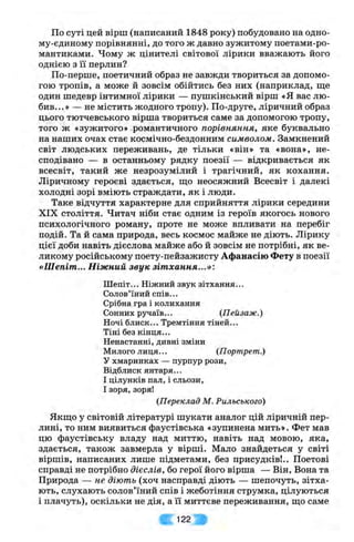 По суті цей вірш (написаний 1848 року) побудовано на одно-
му-єдиному порівнянні, до того ж давно зужитому поетами-ро-
мантиками. Чому ж цінителі світової лірики вважають його
однією з її перлин?
По-перше, поетичний образ не завжди твориться за допомо­
гою тропів, а може й зовсім обійтись без них (наприклад, ш;е
один шедевр інтимної лірики — пушкінський вірш «я вас лю­
бив...» — не містить жодного тропу). По-друге, ліричний образ
цього тютчевського вірша твориться саме за допомогою тропу,
того ж «зужитого» .романтичного порівняння, яке буквально
на наших очах стає космічно-бездонним символом. Замкнений
світ людських переживань, де тільки «він» та «вона», не­
сподівано — в останньому рядку поезії — відкривається як
всесвіт, такий же незрозумілий і трагічний, як кохання.
Ліричному героєві здається, що неосяжний Всесвіт і далекі
холодні зорі вміють страждати, як і люди.
Таке відчуття характерне для сприйняття лірики середини
XIX століття. Читач ніби стає одним із героїв якогось нового
психологічного роману, проте не може впливати на перебіг
подій. Та й сама природа, весь космос майже не діють. Лірику
цієї доби навіть дієслова майже або й зовсім не потрібні, як ве­
ликому російському поету-пейзажисту Афанасію Фету в поезії
«Шепіт... Ніжний звук зітхання...»:
Ш епіт... Ніжний звук зітхання...
Солов’їний спів...
Срібна гра і колихання
Сонних ручаїв... (Пейзаж.)
Ночі блиск... Тремтіння тіней...
Тіні без кінця...
Ненастанні, дивні зміни
Милого лиця... {Портрет.)
У хмаринках — пурпур рози,
Відблиск янтаря...
І цілунків пал, і сльози,
І зоря,зоря!
(Переклад М. Рильського)
Якщ,о у світовій літературі шукати аналог цій ліричній пер­
лині, то ним виявиться фаустівська «зупинена мить». Фет мав
цю фаустівську владу над миттю, навіть над мовою, яка,
здається, також завмерла у вірші. Мало знайдеться у світі
віршів, написаних лише підметами, без присудків!.. Поетові
справді не потрібно дієслів, бо герої його вірша — Він, Вона та
Природа — не діють (хоч насправді діють — шепочуть, зітха­
ють, слухають солов’їний спів і жеботіння струмка, цілуються
і плачуть), оскільки не дія, а її миттєве переживання, що саме
122 л
 