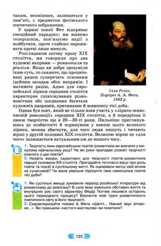 таким, незмінним, залишиться у
пам’яті, є предметом фетівського
поетичного зображення.
У царині поезії Фет відкриває
емоційний парадокс: ми живемо
теперішнім, пов’язуємо надії з
майбутнім, проте глибоко пережи­
вати здатні лише минуле.
Розглядаючи епічну прозу XIX
століття, ми говорили про два
художні напрями — романтизм та
реалізм. Якщо ви добре зрозуміли
їхню суть, то скажете, ш;о процито­
вані рядки суперечать основним
ідейним засадам обох напрямів. І
матимете рацію. Адже для євро­
пейської лірики середини століття
характерне співіснування різно­
манітних або поєднання багатьох
художніх напрямів, притаманне й живопису тієї доби.
Однак був поет, який не тільки взяв участь у «лірико-живо-
писній революції» середини XIX століття, а й передрікав її
своєю творчістю ще в 20—30-ті роки. Пильніше приглянув­
шись до особистості й поринувши у поезію цього великого
лірика, можна збагнути, для чого люди пишуть і читають
вірші у другій половині XIX століття. Великою мірою це «для
чого» залишається актуальним аж до нашого часу.
1• Творчість яких європейських поетів-романтиків ви вивчали у ми­
нулому навчальному році? На які роки припадає розквіт творчості
кожного з цих поетів?
2. Назвіть жанри, характерні для творчості поетів-романтиків
першої половини XIX століття. Пригадайте тогочасні вірші про роль
поета та поезії в суспільному житті. Як оцінювали митці свій вплив
на сучасників? Чи мала реальне підґрунтя така самооцінка поетів
тієї доби?
Ілля Рєпін.
Портрет А. А. Фета.
1882 р.
• о
1. Які суспільні явища зумовили перехід російської літератури від
романтизму до реалізму? В силу яких зовнішніх обставин життя та
внутрішніх рис свого характеру Федір Тютчев лишився осторонь
цього перехідного процесу? Визначте нові грані романтичного
поетичного світу в його творчості.
2. Схарактеризуйте поезію А. Фета «Шепіт.. Ніжний звук зітхан­
ня...». Які принципи «чистого мистецтва» ви помітили?
123
 