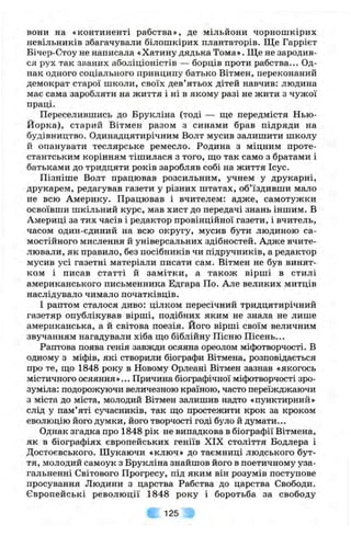 вони на «континенті рабства», де мільйони чорношкірих
невільників збагачували білошкірих плантаторів. Ще Гаррієт
Бічер-Стоу не написала «Хатину дядька Тома». Ще не зародив­
ся рух так званих аболіціоністів — борців проти рабства... Од­
нак одного соціального принципу батько Вітмен, переконаний
демократ старої школи, своїх дев’ятьох дітей навчив: людина
має сама заробляти на життя і ні в якому разі не жити з чужої
праці.
Переселившись до Брукліна (тоді — ще передмістя Нью-
Йорка), старий Вітмен разом з синами брав підряди на
будівництво. Одинадцятирічним Волт мусив залишити школу
й опанувати теслярське ремесло. Родина з міцним проте­
стантським корінням тішилася з того, ш;о так само з братами і
батьками до тридцяти років заробляв собі на життя Ісус.
Пізніше Волт працював розсильним, учнем у друкарні,
друкарем, редагував газети у різних штатах, об’їздивши мало
не всю Америку. Працював і вчителем: адже, самотужки
освоївши шкільний курс, мав хист до передачі знань іншим. В
Америці за тих часів і редактор провінційної газети, і вчитель,
часом один-єдиний на всю округу, мусив бути людиною са­
мостійного мислення й універсальних здібностей. Адже вчите­
лювали, як правило, без посібників чи підручників, а редактор
мусив усі газетні матеріали писати сам. Вітмен не був винят­
ком і писав статті й замітки, а також вірші в стилі
американського письменника Едгара По. Але великих митців
наслідувало чимало початківців.
І раптом сталося диво: цілком пересічний тридцятирічний
газетяр опублікував вірші, подібних яким не знала не лише
американська, а й світова поезія. Його вірші своїм величним
звучанням нагадували хіба що біблійну Пісню Пісень...
Раптова поява генія завжди осяяна ореолом міфотворчості. В
одному з міфів, які створили біографи Вітмена, розповідається
про те, що 1848 року в Новому Орлеані Вітмен зазнав «якогось
містичного осяяння»... Причина біографічної міфотворчості зро­
зуміла: подорожуючи величезною країною, часто переїжджаючи
з міста до міста, молодий Вітмен залишив надто «пунктирний»
слід у пам’яті сучасників, так що простежити крок за кроком
еволюцію його думки, його творчості годі було й думати...
Однак згадка про 1848 рік не випадкова в біографії Вітмена,
як в біографіях європейських геніїв XIX століття Бодлера і
Достоєвського. Шукаючи «ключ» до таємниці людського бут­
тя, молодий самоук з Брукліна знайшов його в поетичному уза­
гальненні Світового Прогресу, під яким він розумів поступове
просування Людини з царства Рабства до царства Свободи.
Європейські революції 1848 року і боротьба за свободу
125
 