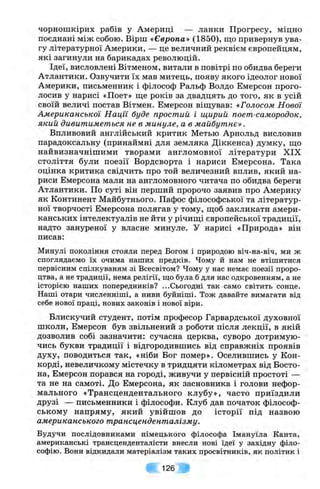 чорношкірих рабів у Америці — ланки Прогресу, міцно
поєднані між собою. Вірш «Європа» (1850), що привернув ува­
гу літературної Америки, — це величний реквієм європейцям,
які загинули на барикадах революцій.
Ідеї, висловлені Вітменом, витали в повітрі по обидва береги
Атлантики. Озвучити їх мав митець, появу якого ідеолог нової
Америки, письменник і філософ Ральф Волдо Емерсон прого­
лосив у нарисі «Поет» ще років за двадцять до того, як в усій
своїй величі постав Вітмен. Емерсон віщував: «Голосом Нової
Американської Нації буде простий і щирий поет-самородок,
який дивитиметься не в минуле, а в майбутнє».
Впливовий англійський критик Метью Арнольд висловив
парадоксальну (принаймні для земляка Діккенса) думку, що
найвизначнішими творами англомовної літератури XIX
століття були поезії Вордсворта і нариси Емерсона. Така
оцінка критика свідчить про той величезний вплив, який на­
риси Емерсона мали на англомовного читача по обидва береги
Атлантики. По суті він перший пророчо заявив про Америку
як Континент Майбутнього. Пафос філософської та літератур­
ної творчості Емерсона полягав у тому, щоб закликати амери­
канських інтелектуалів не йти у річищі європейської традиції,
надто зануреної у власне минуле. У нарисі «Природа» він
писав:
Минулі покоління стояли перед Богом і природою віч-на-віч, ми ж
споглядаємо їх очима наших предків. Чому й нам не втішитися
первісним спілкуваням зі Всесвітом? Чому у нас немає поезії проро­
цтва, а не традиції, нема релігії, ш;о була б для нас одкровенням, а не
історією наших попередників? ...Сьогодні так само світить сонце.
Наші отари численніші, а ниви буйніші. Тож давайте вимагати від
себе нової праці, нових законів і нової віри.
Блискучий студент, потім професор Гарвардської духовної
школи, Емерсон був звільнений з роботи після лекції, в якій
дозволив собі зазначити: сучасна церква, суворо дотримую­
чись букви традиції і відгородившись від справжніх проявів
духу, поводиться так, «ніби Бог помер». Оселившись у Кон-
корді, невеличкому містечку в тридцяти кілометрах від Босто-
на, Емерсон порався на городі, живучи у первісній простоті —
та не на самоті. До Емерсона, як засновника і голови нефор­
мального «Трансцендентального клубу», часто приїздили
друзі — письменники і філософи. Клуб дав початок філософ­
ському напряму, який увійшов до історії під назвою
американського трансценденталізму.
Будучи послідовниками німецького філософа Імануїла Канта,
американські трансценденталісти внесли нові їдеї у західну філо­
софію. Вони відкидали матеріалізм таких просвітників, як політик і
126
 