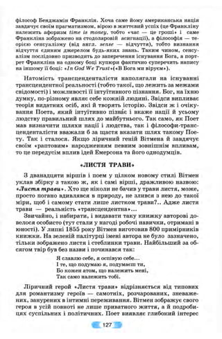 філософ Бенджамін Франклін. Хоча саме йому американська нація
завдячує своїм прагматизмом, вірою в життєвий успіх (це Франкліну
належить афоризм time is money, тобто «час — це гроші» і саме
Франкліна зображено на стодоларовій асигнації), а філософія — те­
орією сенсуалізму (від англ. sense — відчуття), тобто визнання
відчуття єдиним джерелом будь-яких знань. Таким чином, сенсу­
алізм послідовно призводить до заперечення існування Бога, а порт­
рет Франкліна на одному боці купюри фактично суперечить напису
на іншому її боці: «Іп God We Trust»{«B Бога ми віруєм»).
Натомість трансценденталісти наполягали на існуванні
трансцендентної реальності (тобто такої, що лежить за межами
свідомості) і можливості її інтуїтивного пізнання. Бог, на їхню
думку, по-різному являє себе кожній людині. Звідси випливає
теорія видатних осіб, які й творять історію. Звідси ж і очіку­
вання Поета, який інтуїтивно пізнає і вкаже нації й усьому
людству правильний шлях до майбутнього. Так само, як Поет
мав визначити шляхи нації і людства, так і філософи-транс-
ценденталісти вважали б за щастя вказати шлях такому Пое­
ту. Так і сталося. Якщо ліричний геній Вітмена й завдячує
своїм «раптовим» народженням певним зовнішнім впливам,
то це передусім вплив ідей Емерсона та його однодумців.
«ЛИСТЯ ТРАВИ»
З дванадцяти віршів і поем у цілком новому стилі Вітмен
уклав збірку з такою ж , як і самі вірші, дражливою назвою:
«Листя т рави». Хто ще ніколи не бачив у трави листя, може,
просто погано вдивлявся в природу, не злився з нею до такої
міри, щоб і самому стати лише листком трави?.. Адже листя
трави — реальність «трансцендентна»...
Звичайно, і набирати, і видавати таку книжку авторові до­
велося особисто (тут стали у нагоді робочі навички, отримані в
юності). У липні 1855 року Вітмен виготовив 800 примірників
книжки. На зеленій палітурці імені автора не було зазначено,
тільки зображено листя і стеблинки трави. Найбільший за об­
сягом твір був без назви і починався так:
Я славлю себе, я оспівую себе...
І те, що подумаю я, подумаєш ти.
Бо кожен атом, що належить мені.
Так само належить тобі.
Ліричний герой «Листя трави» відрізняється від типових
для романтизму героїв — самотніх, розчарованих, зневаже­
них, занурених в інтимні переживання. Вітмен зображує свого
героя в усій повноті не лише приватного життя, а й подроби­
цях суспільних і політичних. Поет виявляє глибокий інтерес
127
 