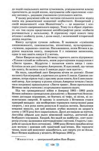 до подій соціального життя сучасників, усвідомлюючи власну
причетність до подій епохи, відчуваючи себе краплиною «оке­
ану натовпу», рядовим учасником суспільного життя.
У цьому розумінні себе як частини спільноти полягає відхід
поета від романтичної концепції особистості. Конкретний у
своїй визначеності «син Манхеттена^» — це водночас і але­
горія усього американського народу. Тому-то в образі лірично­
го «я» так скупо представлені автобіографічні риси: особисте
розчиняється у загальному. В ліричному герої нового типу
втілено і особисту долю, і долю нації, і величезний історичний
досвід людства.
Книгу зустріли гучною лайкою. Її називали «сумішшю
пишномовності, самохвальства, нісенітниці, вульгарщини»,
«чумною, заразною» книгою. Письменники, яким Вітмен в да­
рунок надсилав книгу, повертали її з гнівними записками,
один із них навіть кинув її у вогонь.
Лише Емерсон надіслав Вітмену гарячого листа підтримки:
«Тільки сліпий не побачить, яким дорогоцінним подарунком є
«Листя трави». Мудрістю і талантом книга вища і само-
бутніша за все досі створене Америкою. Я щасливий, що читаю
цю книгу, бо велика сила її завжди дарує нам щастя».
На жаль, хвалебний лист Емерсона нічим не допоміг. Попит
на книгу був мізерний, а критики усе дужче Гїлаяли. Єдиною лю­
диною, котра вірила тоді у щасливу долю книги, був її знеславле­
ний автор. Але потроху в різних кінцях Америки почали з’явля­
тися поодинокі прихильники «Листя трави». Вони проголосили
Вітмена своїм учителем і згуртувалися навколо нього.
Під час громадянської війни в Америці 1861—1865 років
Вітмен займався громадською діяльністю: у Вашингтоні безкош­
товно доглядав поранених, не боячись ні тифу, ні віспи, ні по­
всякчасних смертей. В одному із шпиталів з Вітменом стався
прикрий випадок: він необережно торкнувся гангренозної рани
хворого, і вся рука поета розпухла й пашіла вогнем. Запалення
невдовзі минуло, але цей випадок згубно вплинув на здоров’я
поета: у 1873 році його паралізувало. Друзі доглядали за поетом.
Англійці зібрали для нього невеликий капітал, достатній для
безбідного існування. Хворий, без надій на майбутнє, поет напе­
рекір усьому залишався життєрадісним і світлим. Старість і хво­
роба не здолали його оптимізму. 1890 року Вітмен придбав місце
для могили і замовив собі гранітний пам’ятник. Він терпляче
чекав, коли цей монумент знадобиться, але смерть усе не йшла.
Волт Вітмен відійшов у вічність 26 березня 1892 р.
^ М а н х е т т е н — центральний район Нью-Йорка.
128
 
