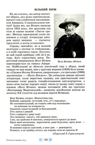 ВІЛЬНИЙ ВІРШ
Як же сталось, що автор поетич­
ної збірки, яку різко критикували,
врешті став улюбленим письменни­
ком Америки, її національним пое­
том? Адже все, що Вітмен написав
після 1855 року, він друкував під
тією ж самою назвою «Листя тра­
ви». Митець принципово хотів ли­
шитися в історії літератури авто­
ром однієї книжки — спочатку
проклятої, а потім уславленої.
Справа, звичайно, не в зеленій
палітурці з листям та стеблинами,
а в особі ліричного героя. Поступо­
во цей герой прибирає собі ім’я ав­
тора, його характерні риси. Пе­
ресічний американець Волт Вітмен
перетворюється на символ Амери­
ки. Найбільший за обсягом поетичний твір у збірці, який
спершу не мав назви, вже у другому виданні (1856) було назва­
но «Поемою Волта Вітмена, американцям, а в третьому (1860)
лаконічніше — «Волт Вітмен». Це унікальне явище світової
літератури, коли пересічна людина, але оригінальний поет
заповнює сотні рядків гіперболізованим автопортретом, з
якого втім постає портрет нації, епохи (у цьому сенсі поряд з
поемою «Волт Вітмен» можна поставити хіба що трагедію
«Володимир Маяковський», написану російським поетом на
початку XX століття під впливом віршів Вітмена).
Волт Вітмен. (Фото)
Волт Вітмен, космос, Манхеттена син,
Буйний, дорідний, чуттєвий, їсть, п’є і народжує,
Не сентиментальний, не ставить себе над чоловіками
чи жінками чи осторонь їх.
Однаково сором’язливий та безсоромний.
Геть замки з дверей!
Геть з одвірків і двері самі!
Хто зневажає іншого, той зневажає мене,
І все, що зроблено й мовлено, повертається врешті до мене.
Крізь мене натхнення, наростаючи, рине бурхливо, крізь мене —
потік одкровення,
я називаю пароль одвічний, я знак даю — демократія.
Клянусь, я не прийму нічого, що порівну всім не припало б!
(Переклад Л. Герасимчука)
5 Світова л ітература, 10 кл. 129
 