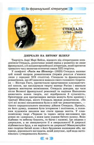 Із французької літератури
СТЕНДАЛЬ
(1783—1842)
ДЗЕРКАЛО НА БИТОМУ ШЛЯХУ
Творчість Анрі Марі Бейля, відомого під літературним псев­
донімом Стендаль, розпочинає новий період у розвитку не лише
французької, а й західноєвропейської літератури, який протягом
тривалого часу визначав естетичні смаки XIX сторіччя.
У памфлеті «Расін та Шекспір» (1823) Стендаль називає
цей новий напрям романтизмом (термін реалізм з ’явився
лише у середині XIX століття). Стендалю та французьким
романтикам, ш;о об’єдналися навколо свого головного теорети­
ка — Віктора Гюго, протистояли представники класицистич­
ної школи, що наслідували творчу манеру Расіна і вважали
правила мистецтва незмінними. Стендаль доводив, ш;о часи
після Великої французької революції та падіння Наполеона
вимагають нових творів, які відобразили б сучасність.
Орієнтиром для прогресивних митців можуть бути хроніки і
трагедії Шекспіра, якого Стендаль вважав романтиком. «По
суті всі великі письменники були в свій час романтиками», —
такого парадоксального висновку дійшов Стендаль. Прозаїк,
на його думку, повинен бути істориком і політиком, а голов­
ним художнім законом має стати правда життя. У слав­
нозвісному творі «Червоне та чорне» автор висловився про
роман як «дзеркало, з яким ідеш уздовж битого шляху. Воно
відбиває то небесну блакить, то багно і калюжі. Іде людина з
дзеркалом, а ви звинувачуєте її в аморальності! В дзеркалі
відбивається бруд, а ви нарікаєте на дзеркало! Обвинувачуйте
вже скоріше битий шлях з його брудними калюжами або, ш,е
краще, дорожнього наглядача, який допускає, щоб вода засто­
ювалась і утворювалось болото».
^ 13
 