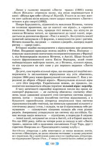 Лише у сьомому виданні «Листя трави» (1881) поема
«Волт Вітмен» отримала назву, під якою перевидається й
нині: «Пісня про себе» (Song of Myself). Усього ж за своє жит­
тя поет здійсив вісім видань свого щораз оновленого «Листя»:
останнє в рік смерті (1892).
Попри бурхливість, піднесеність мовлення Вітмена, читача
не полишає враження, що це взагалі «не вірші», а «просто»
мовлення. Більше того, природа тієї зневаги, що відчули до
книжки Вітмена читачі, не призвичаєні до такої поезії, пере­
дається за допомогою фрази: «Так і я можу!». Бо сутність поезії
зазвичай змішували з її формою, з вишуканістю рим і ритмів.
Вітмен сказав би, що рими — «замки з дверей», наперед задані
ритми — «двері самі».
В Європі подібні експерименти з віршуванням вже розпочав
Гейне. Поодинокі приклади можна знайти у Фета. Попереду —
повальне захоплення поетичним експериментуванням у Франції
і, під безпосереднім впливом Вітмена, в Англії. Щодо бельгій­
ського (франкомовного) поета Еміля Верхарна, який стане
найвидатнішим майстром такого, як у Вітмена, вільного вірша,
то він народився на світ саме у рік першого видання «Листя
трави».
До речі, сам термін вільний вірш, що поєднав усі подібні екс­
перименти із звільненням віршування від усіх обмежень,
уперше 1884 року вжив французький письменник Г. Кон у пе­
редмові до збірки «Перші вірші», французькою вільний, вірш
— vers libre {верлібр). Українською мовою, як правило, си­
нонімічно вживаються обидва терміни: вільний вірш і верлібр.
З часу античності європейці відрізняли поезію від прози на­
самперед формально — як систему обмежень-, спочатку обме­
жень щодо однакової кількості стоп (метрична система віршу­
вання), потім — складів (силабічна система віршування), а в
більшості європейських літератур закріпилася така система
віршування (силабо-тонічна), що вимагала однакової кількості у
поетичному рядку і стоп, і складів, та ще й підсилювала себе ри­
муванням — співзвуччям кінцевих складів або стоп різних
рядків. Американці успадкували цю систему від англійців. Од­
нак молода нація вимагала — підсвідомо, а подекуди й свідомо
— іншої поезії, нечуваної не лише в Англії, а й в Європі взагалі.
Ось що 1851 року, тобто за чотири роки до виходу в світ «Листя
трави», записав собі в щоденник письменник Генрі Торо, друг і
соратник Емерсона по «Трансцендентальному клубу»:
Англійська література з доби менестрелів до епохи великих поетів,
включно з Шекспіром, не дихає свіжими мотивами і в цьому розумінні
не є первісною. Це у своїй основі давно освоєна і приборкана література,
що віддзеркалює Грецію і Рим... У творах її поетів багато любові до при­
130
 