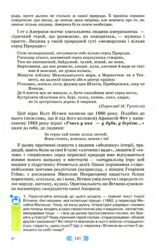 роди, проте далеко не стільки ж самої природи. Її хроніка справно
повідомляє про місця, де зникає дика звірина, але мовчить про те, як
зникає вільна людина. Америка була конче необхідна.
І от з Америки постає узагальнена людина-американець —
ліричний герой, що розмовляє, як поводиться, — мужньо і
просто. Людина у своїй природній суті «незворушна і вільна
серед Природи»;
Стою незворушний, почуваючи себе вільно серед Природи,
Господар усього, впевнениіі серед нерозумних створінь,
Тим же виповнений, байдужий, чулий, німий, як вони.
Вирішивши, що моє ремесло, злидні, хула, злочини й вади не такі
вже й важливі, як думав колись.
Живучи поблизу Мексиканського моря, в Манхеттені чи в Тен­
нессі, на далекій півночі або в центрі країни;
Річковик, житель лісів, фермер цих Штатів, Прибережжя, озер чи
Канади,
Де б життя моє не минало, о, бути спокійним мені серед негод.
Зустрічати обличчям ніч, бурі, голод, кпини, лихо, удари,
як їх зустрічають дерева й тварини.
{Переклад М. Тупайла)
Цей вірш Волт Вітмен написав ще 1860 року. Подібно до
нього (можливо, що й під його впливом) Афанасій Фет у напи­
саному 1883 року вірші «Учись у них — у дуба, у березьі...»
каже до себе, до людини:
За серце хай хапає холод лютий;
Вони стоять, мовчать; мовчи і ти!
У цьому прагненні скинути з людини «оболонку» історії, тра­
дицій, навіть болю за свої й чужі «злочини і вади», лишити її «го­
лою» і «первісною» серед первісної природи вже відчуваються
віяння нового напряму в мистецтві — натуралізму (про цей
напрям у підручнику йтиметься далі). Однак порівняння з євро­
пейськими поетами-реалістами (наприклад, з німцем Генріхом
Гейне, з росіянином Миколою Некрасовим) видається більш
коректним, оскільки, як і вони, Вітмен умів почути і передати го­
лос народу, натовпу, вулиці. Оригінальність же Вітмена зумовле­
на насамперед своєрідністю самої Америки.
1. Перечитайте епіграф до цього розділу — повний текст поезії
Вітмена «Ані машини, яка полегшує працю» (1860, у перекладі Ми­
хайла Малаша). Чому, на вашу думку, літературні шедеври і книжки
для полиць входять в один семантичний ряд з машиною, заповітом,
мемуарами тощо — і все це разом протиставлено пісням, які бри­
нять у повітрі? Чому ліричний герой своїми «спадкоємцями» обирає
друзів і закоханих? Які почуття викликає в нього власна «спадщина»
(сум, гордість, щось інше)? Що з «переліку» Вітмена ви хотіли б за­
лишити по собі і кому?
5* ш 131 #
 