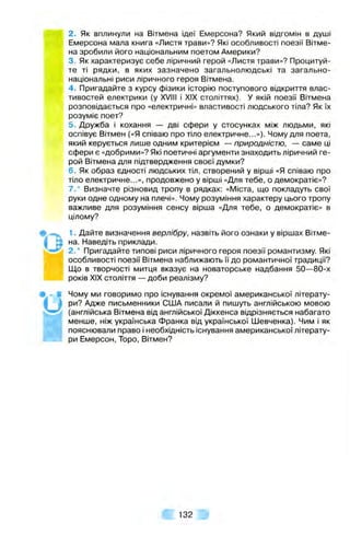 2. Як вплинули на Вітмена ідеї Емерсона? Який відгомін в душі
Емерсона мала книга «Листя трави»? Які особливості поезії Вітме­
на зробили його національним поетом Америки?
3. Як характеризує себе ліричний герой «Листя трави»? Процитуй­
те ті рядки, в яких зазначено загальнолюдські та загально­
національні риси ліричного героя Вітмена.
4 . Пригадайте з курсу фізики історію поступового відкриття влас­
тивостей електрики (у XVIII і XIX століттях). У якій поезії Вітмена
розповідається про «електричні» властивості людського тіла? Як їх
розуміє поет?
5. Дружба і кохання — дві сфери у стосунках між людьми, які
оспівує Вітмен («Я співаю про тіло електричне...»). Чому для поета,
який керується лише одним критерієм — природністю, — саме ці
сфери є «добрими»? Які поетичні аргументи знаходить ліричний ге­
рой Вітмена для підтвердження своєї думки?
6. Як образ єдності людських тіл, створений у вірші «Я співаю про
тіло електричне...», продовжено у вірші «Для тебе, о демократіє»?
7.* Визначте різновид тропу в рядках: «Міста, що покладуть свої
руки одне одному на плечі». Чому розуміння характеру цього тропу
важливе для розуміння сенсу вірша «Для тебе, о демократіє» в
цілому?
1. Дайте визначення верлібру, назвіть його ознаки у віршах Вітме­
на. Наведіть приклади.
2.* Пригадайте типові риси ліричного героя поезії романтизму. Які
особливості поезії Вітмена наближають її до романтичної традиції?
Що в творчості митця вказує на новаторське надбання 50—80-х
років XIX століття — доби реалізму?
Чому ми говоримо про існування окремої американської літерату­
ри? Адже письменники США писали й пишуть англійською мовою
(англійська Вітмена від англійської Діккенса відрізняється набагато
менше, ніж українська Франка від української Шевченка). Чим і як
пояснювали право і необхідність існування американської літерату­
ри Емерсон, Торо, Вітмен?
* 0
а 132
 