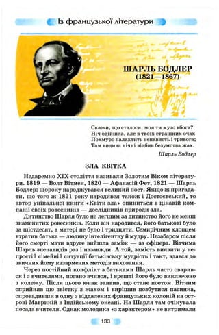 Із французької літератури
ШАРЛЬ БОДЛЕР
(1821—1867)
Скажи, що сталося, моя ти музо вбога?
Ніч одійшла, але в твоїх страшних очах
Похмуро палахтить ненависть і тривога;
Там видива нічні відбив безумства жах.
Шарль Бодлер
ЗЛА КВІТКА
Недаремно XIX століття називали Золотим Віком літерату­
ри. 1819 — Волт Вітмен, 1820 — Афанасій Фет, 1821 — Шарль
Бодлер: щороку народжувався великий поет. Якщо ж пригада­
ти, що того ж 1821 року народився також і Достоєвський, то
автор унікальної книги «Квіти зла» опиниться в цікавій ком­
панії своїх ровесників — дослідників природи зла.
Дитинство Шарля було не легшим за дитинство його не менш
знаменитих ровесників. Коли він народився, його батькові було
за шістдесят, а матері не було і тридцяти. Семирічним хлопцем
втратив батька — людину інтелігентну й мудру. Незабаром після
його смерті мати вдруге вийшла заміж — за офіцера. Вітчима
Шарль зненавидів раз і назавжди. А той, замість виявити у не­
простій сімейній ситуації батьківську мудрість і такт, вдався до
звичних йому казармених методів виховання.
Через постійний конфлікт з батьками Шарль часто сварив­
ся і з вчителями, погано вчився, і врешті його було виключено
з колежу. Після цього юнак заявив, що стане поетом. Вітчим
сприйняв цю звістку з жахом і вирішив позбутися пасинка,
спровадивши в одну з віддалених французьких колоній на ост­
рові Маврикій в Індійському океані. На Шарля там очікувала
посада вчителя. Однак молодика «з характером» не витримали
133
 