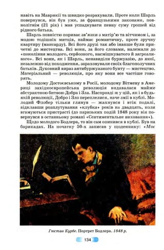 навіть на Маврикії та швидко розрахували. Проте коли Шарль
повернувся, він був уже, за французькими законами, пов­
нолітнім (21 рік) і мав успадкувати певну суму грошей від
рідного батька.
Шарль повністю пориває зв’язки з матір’ю та вітчимом і, за
модою тодішніх митців, наймає романтичну, проте зручну
квартиру (мансарду). Всі його друзі так або інакше були при­
четні до мистецтва. Всі вони, за його словами, належали до
«покоління молодого, серйозного, насмішкуватого й загрозли­
вого». Всі вони, як і Шарль, ненавиділи буржуазію, до якої,
незалежно від походження, зараховували своїх благополучних
батьків. Духовний вираз антибуржуазного бунту — мистецтво.
Матеріальний — революція, про яку вони все частіше гово­
рять.
Молодому Достоєвському в Росії, молодому Вітмену в Аме­
риці західноєвропейська революція видавалася майже
абстрактною битвою Добра і Зла. Насправді ж у цій, як і в будь-
якій революції. Добро і Зло переплелися, наче змії в кублі. Мо­
лодий Флобер тільки глянув — жахнувся і втік подалі,
відклавши розплутування «клубка» років на двадцять, коли
вгамуються пристрасті (до паризьких подій 1848 року він по­
вернувся в останньому романі «Сентиментальне виховання»).
Ш,одо молодого Бодлера, то він сам опинився в кублі. Був на
барикадах. На початку 50-х записав у щоденнику: «Моє
Гюстав Курбе. Портрет Бодлера. 1848 р.
134
 