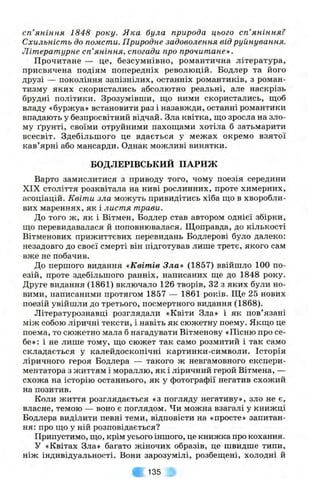сп’яніння 1848 року. Я ка була природа цього сп’яніння?
Схильність до помсти. Природне задоволення від руйнування.
Літературне сп’яніння, спогади про прочитане».
Прочитане — це, безсумнівно, романтична література,
присвячена подіям попередніх революцій. Бодлер та його
друзі — покоління запізнілих, останніх романтиків, з роман­
тизму яких скористались абсолютно реальні, але наскрізь
брудні політики. Зрозумівпіи, що ними скористались, щоб
владу «буржуа» встановити раз і назавжди, останні романтики
впадають у безпросвітний відчай. Зла квітка, що зросла на зло­
му ґрунті, своїми отруйними пахощами хотіла б затьмарити
всесвіт. Здебільшого це вдається у межах окремо взятої
кав’ярні або мансарди. Однак можливі винятки.
БОДЛЕРІВСЬКИЙ ПАРИЖ
Варто замислитися з приводу того, чому поезія середини
XIX століття розквітала на ниві рослинних, проте химерних,
асоціацій. Квіти зла можуть привидітись хіба що в хворобли­
вих мареннях, як і листя трави.
До того ж, як і Вітмен, Бодлер став автором однієї збірки,
що перевидавалася й поповнювалася. Щоправда, до кількості
Вітменових прижиттєвих перевидань Бодлерові було далеко:
незадовго до своєї смерті він підготував лише третє, якого сам
вже не побачив.
До першого видання «Квітів Зла» (1857) ввійшло 100 по­
езій, проте здебільшого ранніх, написаних ще до 1848 року.
Друге видання (1861) включало 126 творів, 32 з яких були но­
вими, написаними протягом 1857 — 1861 років. Ще 25 нових
поезій увійшли до третього, посмертного видання (1868).
Літературознавці розглядали «Квіти Зла» і як пов’язані
між собою ліричні тексти, і навіть як сюжетну поему. Якщо це
поема, то сюжетно мала б нагадувати Вітменову «Пісню про се­
бе»: і не лише тому, що сюжет так само розмитий і так само
складається у калейдоскопічні картинки-символи. Історія
ліричного героя Бодлера — такого ж невгамовного експери­
ментатора з життям і мораллю, як і ліричний герой Вітмена, —
схожа на історію останнього, як у фотографії негатив схожий
на позитив.
Коли життя розглядається «з погляду негативу», зло не є,
власне, темою — воно є поглядом. Чи можна взагалі у книжці
Бодлера виділити певні теми, відповісти на «просте» запитан­
ня: про що у ній розповідається?
Припустимо, що, крім усього іншого, це книжка про кохання.
У «Квітах Зла» багато жіночих образів, це швидше типи,
ніж індивідуальності. Вони зарозумілі, розбещені, холодні й
у 135
 