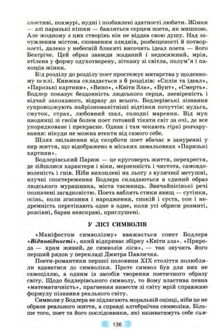 злостиві, похмурі, нудні і позбавлені здатності любити. Жінки
— злі паризькі кішки — бавляться серцем поета, як мишкою.
Але жодному з цих створінь він не віддав свою душу. Над за-
чумленим містом, сповненим злиднів, розбеш;еності й потвор­
ності, далеко у небесній блакиті височить ідеал поета — його
Беатріче. Цей образ завжди жаданий і недосяжний, мрія,
втілена у форму одухотворену, зіткану зі світла, полум’я і па-
хош;ів жінки.
Від розділу до розділу поет простежує митарства у ш;оденно-
му пеклі. Книжка складається з 6 розділів: «Сплін та ідеал»,
«Паризькі картини», «Вино», «Квіти Зла», «Бунт», «Смерть».
Бодлер показує бездонність людського серця, зневіреність і
відчай закоханого, відразу до всього. Бодлерівські зізнання
супроводжують найрізноманітніші відтінки почуттів: нудьга,
смуток, страх, любовний шал, солодкі марення. Від мук
наодинці зі своїм болем поет готовий тікати світ за очі, де все
упорядковане і прекрасне. Однак і там чекають гіркі розчару­
вання: нікуди не можна втекти від самого себе.
Шлях звільнення від скорботи поет вбачає в зануренні у
вир життя, ш,о відображено в міських замальовках «Паризькі
картини».
Бодлерівський Париж — це круговерть життя, перехрестя,
де зійшлися характери і віки, мерзенність і чистота, самовдо­
воленість і гнів. Ніби вихоплені на льоту з вуличної метушні,
влучні спостереження Бодлера складаються в єдиний образ
людського мурашника, міста таємниць. Звичайнісінькі речі
позначені загадковістю. Поета ваблять стики явиш, — сутінки,
осінь, коли згасання і народження, спокій і суєта, сон і не­
дремність перетікають одне в одне, коли усі обриси розмиті,
розсіяні, барви неяскраві, приглушені.
У ЛІСІ СИМВОЛІВ
«Маніфестом символізму» вважається сонет Бодлера
«Відповідності», який відкриває збірку «Квіти зла». «Приро­
да — храм живий, де символів ліси», — так звучить його
перший рядок у перекладі Дмитра Павличка.
Поети-романтики першої половини XIX століття полюбля­
ли вдаватися до символіки. Проте символ був для них не
самоціллю, а одним із засобів творення поетичного образу
світу. Щодо бодлерівського символу, то йому властива певна
«математичність», прагнення вивести зі світу мрій справжню
формулу пізнання реального світу.
Символи у Бодлера не підлягають моральній оцінці, ніби це не
образи реального життя, а справді алгебраїчна символіка. Біль­
ше того, поет та його послідовники, які називатимуть себе сим­
136
 
