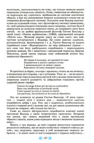 волістами, наполягатимуть на тому, що тільки символи мають
справжню пізнавальну цінність. Отже, символізм не обмежуєть­
ся переходом від «простого» мрійництва до системи поетичних
образів, а йде від виникнення певного художнього стилю аж до
створення філософської системи. Оскільки саме Бодлер започат­
кував як художній стиль, так і філософську систему символізму,
то, щоб проаналізувати існування цього напряму, логічно було б
звернутися до початків творчості поета, до химерного світу його
поезій, як це зробив французький філо(юф Гастон Башляр у
своїй книзі «Поезія мрійництва» (1960), присвяченій авторові
«Квітів зла». Філософ звертає увагу на слово vaste, яке най­
частіше зустрічається у Бодлера. Це слово означає широкий,
різноманітний, багатомірний і т. д. Гастон Башляр не радить
сприймати сонет «Відповідності» як твір пейзажної лірики —
хоч саме так його здебільшого сприймають і перекладають
різними мовами. Не є винятком і прекрасний переклад Дмитра
Павличка, який також передає саме пейзажний аспект бод-
лерівської образності:
Всі барви й кольори, всі аромати й тони
Зливаються в могуть єдиного єства.
І зрівноважують їх вимір і права
Взаємного зв’язку невидимі закони.
В оригіналі ж барви, кольори і аромати стоять не на початку,
а наприкінці цієї сторони, і це є суттєвим. Тони ж — це не прості,
а символічні тони та відтінки світла й тіні у всьому можливому та
широкому (vaste!) розмаїтті: їх зображення становить третій,
ударний рядок строфи:
Comme de longs echos qui de loin se confondent
Dans une tenebreuse et profonde unite,
Vaste comme la nuit et comme la clarte,
Les parfums, les couleurs et les sons se repondent.
Ось як коментує ці рядки Гастон Башляр: «У двох єднос­
тях — темної ночі і ясного дня — виявляється одвічна
подвійність добра і зла. Усе, що є широкого, неоднозначного
{vaste) у темряві ночі і ясному дні, не дає змоги зупинитися або
тільки на темряві, або тільки на світлі».
Саме до такого абстрактного сприйняття власної поезії
закликав Бодлер у своїх теоретичних трактатах. Зокрема
він писав, що «ввесь видимий світ є лише арсеналом
образів і знаків, яким уява відводить місце і визначає відносну
ціну».
Навіть у тих віршах, де поет справді милується гармонією
реального пейзажу, він не може позбутися «темного смислу ре­
чей», що, можливо, приховує в собі незворотню темноту не­
буття — Іе neant vaste et noir («широкого і чорного небуття»)...
137
 