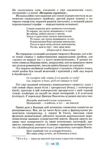 Це сполучення слів, поєднане з уже знаменитим vaste,
зустрінемо і в поезії «Вечорова гармонія».
Меланхолійне споглядання цієї поезії підкреслюється за до­
помогою спеціального прийому: другий рядок кожної з чо­
тирьох строф стає першим рядком наступної, а останній рядок
передостанньої строфи — передостаннім останньої:
І серце скрипки десь тремкоче стоголосне,
Те сердце, що труну ненавидить і в сні!
Як вівтар, небеса високі і смутні.
Упало в кров свою світило життєносне.
Те серце, що труну ненавидить і в сні,
З минувшини бере світання високосне.
Упало в кров свою світило життєносне.
Та сяє, мов пс'тирі, твоє лице мені.
(Переклад Д. Павличка)
Як стверджує сучасний дослідник творчості Бодлера, хоч в йо­
го поезії символ є найактивнішим виражальним засобом, але
«далеко не завжди він є у нього символістським». У ранніх по­
езіях символи Бодлера свіжі, зворушливі, але за природою своєю
ш;е цілком романтичні, інколи навіть близькі до алегорій.
Ось моряки впіймали альбатроса і глузують з бідного птаха,
який щойно був такий величний і красивий у небі над морем
(«Альбатрос»):
Се voyageur аііе, comma і1 est gauche et veule!
Lui, naguere si beau, qu’il est comique et laid!
Тут уже наявний потенціал повнозначного символу: один і
той самий образ може бути і прекрасний (beau), і потворний
(laid), причому в цій потворності прекрасного є свій чорний
гумор: альбатрос на палубі не лише потворний, а й комічний
(comique). У перекладі Дмитра Павличка ці рядки звучать так:
Незграба немічний ступає клишоного;
Прекрасний — в небесах, а тут — як інвалід!
Однак далі у Бодлера цей потенціал символіки повністю не
розкривається. Він, як це часто було саме у французьких ро­
мантиків (наприклад, у ліриці В. Гюго), виконав свою
функцію романтизації дійсності шляхом раціонального пере­
осмислення наявних суперечностей життя. Бодлер просто на­
зиває такі суперечності по імені естетичних категорій; пре­
красне, потворне, комічне. А символ «прекрасно-потворної істо­
ти» (Альбатроса) розгортається у романтичну алегорію Поета:
Поет подібний теж до владаря блакиті,
Що серед хмар летить, як блискавка в імлі.
^П о т и р — чаша на високій підставці з круглою основою.
138
 