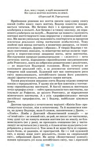 Але, мов у тюрмі, в юрбі несамовитій
Він крила велетня волочить по землі.
{Переклад М. Терещенка)
Прийнявши рішення все життя писати одну-єдину книгу
поезій (тобто книгу свого життя), Бодлер повністю відкри­
вається читачам. Ми бачимо його і в прекрасну мить, як
альбатроса в польоті. Але бачимо і в тяжку хвилину, як пора­
неного альбатроса на палубі... Водночас ця повнота і цілісність
поетової життєтворчості сама переростає у повнозначний сим­
вол. Ми маємо унікальну можливість спостерігати за процесом
осягнення реального світу поетичною особистістю. Тому
знайомі нам явища постають в незвичних ракурсах, «в інших
аспектах і вимірах, формах і образах». У творах Бодлера є чи­
мало поетичних знахідок, та новаторство митця полягає пере­
дусім в переосмисленні завдання поета, мети мистецтва.
Наслідування природи (давньогрецькою — «мімесіс») — мета
античних поетів, відроджена європейськими письменниками
доби Ренесансу, взята на озброєння романтиками і реалістами,
— не видається Бодлерові головною. Йому хочеться не
копіювати реальний світ, а за допомогою поетичної уяви
створити свій власний. Художній світ має синтезувати риси
світу навколишнього, потойбічного (яким його уявляють
люди) і фантастичного, вигаданого самим митцем.
Таким розумінням завдання поета Бодлер свідомо повертав
поезію у середньовіччя. У цьому він не був самотнім у тогочас­
ному європейському мистецтві, в Англії виникла мистецька
течія прерафаелітів — тобто прихильників того мистецтва, що
існувало до Рафаеля, до зрілого Ренесансу, до відродження
міметичного мистецтва. А з усіх «дорафаелівських» митців
англійські прерафаеліти, як і Бодлер, найбільше цінували
Данте.
Дантова традиція у початковому варіанті «Квітів Зла» про­
стежується чіткіше, ніж в остаточному. Та й називатися кни­
га, на думку Бодлера, мала б словом, запозиченим у Данте, —
«Лімби». Лімби у Дантовій «Божественній комедії» — це
«п’ятий світ» : не земний світ, не рай, не пекло і не чистилище,
тому душі тут не живуть земним життям (як на землі), не бла­
женствують (як у раю), не проходять очищення (як у чисти­
лищі) і не мучаться (як у пеклі), а тільки вічно нудьгують («пе­
ребувають у томлінні»). Там нема й не може бути ні справж­
нього болю, ні радощів, ні пристрастей. Це і є той художній
світ, в якому живе поет: реальність, схожа на «нереальний
світ», зображений Данте. Як автор «Божественної комедії»
живим проходить усі кола потойбічного світу, так і ліричний
139
 