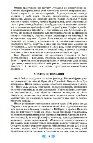 Однак трактувати цю цитату Стендаля як визначення ви­
ключно відображальної ролі мистецтва було б неправильним.
Адже дзеркало — не фотографія. Віддзеркалення завжди
містить у собі щось таємне, незрозуміле, неадекватне
дійсності. Адже, як пізніше доведе Льюїс Керролл у творі
«Аліса в країні чудес», країна Задзеркалля, хоча і має спільні
риси з реальною дійсністю, але будується за власними закона­
ми — законами країни фантазії, творчої уяви. Не фотографія,
а альтернативна дійсність — так скажемо ми. А Стендаль до­
дасть, що такими законами для мистецтва Расіна та Шекспіра
стануть типізація, узагальнення характерів та ситуацій за
авторським задумом. Єдина його вимога — творча уява не
повинна вступати у суперечність із «залізними законами
реального світу». Мабуть, з цим ми сьогодні вже можемо не
погодитись... Але повернемося у 1830 рік, коли побачив світ
роман «Червоне та чорне» — перший твір, в якому паростки
нового стилю з’явилися як принципова позиція автора.
Іван Франко зазначав, що зусиллями Стендаля та його
послідовників — Бальзака, Флобера, братів Гонкурів та Еміля
Золя — «рамки роману розширились у небувалий досі спосіб;
при цьому вони поглибили цей роман, удосконалили метод
творчості і вивели на шлях суспільно-психологічних
дослідів».
АНАТОМІЯ КОХАННЯ
Анрі Бейль народився за шість років до Великої французь­
кої революції на півдні Франції у Греноблі. Батько його був
адвокатом. Після смерті матері хлопчика виховувала її роди­
на. Його дід, лікар, співчував революціонерам, прищепив
онукові симпатію до енциклопедистів. У школі Бейль захопив­
ся математикою, що пізніш е значно вплинуло на його
творчість, адже митець намагався «пристосувати прийоми
математики до людського серця, покласти цю ідею в основу
творчого методу».
Після успішного завершення школи Анрі 1799 року їде до
Парижа з наміром стати письменником. Але родичі влаштову­
ють юнака на військову службу, і в 1800 році з армією Наполе-
она він вирушає у похід до Італії, та за рік подає у відставку,
вирішивши присвятити своє життя літературі. Стендаль почи­
нає з комедій, вивчає філософію та етику, природознавство та
медицину, адже переконаний: «Мистецтво завжди залежить
від науки, воно користується методами, відкритими наукою».
Створює власну формулу щастя: «Шляхетна думка діє в ім ’я
власного щастя, але її найбільше щастя полягає в тому, щоб
приносити щастя іншим». «Полювання за щастям» як голов-
14
 