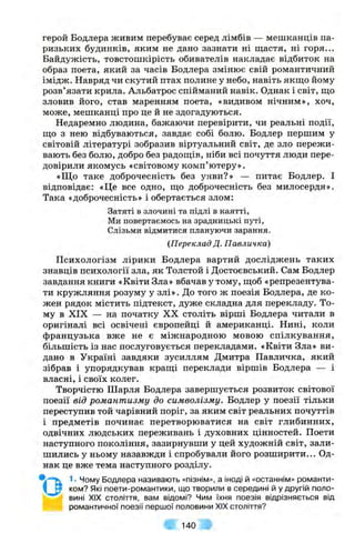 герой Бодлера живим перебуває серед лімбів — мешканців па­
ризьких будинків, яким не дано зазнати ні щастя, ні горя...
Байдужість, товстошкірість обивателів накладає відбиток на
образ поета, який за часів Бодлера змінює свій романтичний
імідж. Навряд чи скутий птах полине у небо, навіть якш;о йому
розв’язати крила. Альбатрос спійманий навік. Однак і світ, що
зловив його, став маренням поета, «видивом нічним», хоч,
може, мешканці про це й не здогадуються.
Недаремно людина, бажаючи перевірити, чи реальні події,
що з нею відбуваються, завдає собі болю. Бодлер першим у
світовій літературі зобразив віртуальний світ, де зло пережи­
вають без болю, добро без радощів, ніби всі почуття люди пере­
довірили якомусь «світовому комп’ютеру».
«Що таке доброчесність без уяви?» — питає Бодлер. І
відповідає: «Це все одно, що доброчесність без милосердя».
Така «доброчесність» і обертається злом:
Затяті в злочині та підлі в каятті,
Ми повертаємось на зрадницькі путі,
Слізьми відмитися плануючи зарання.
(Переклад Д. Павличка)
Психологізм лірики Бодлера вартий досліджень таких
знавців психології зла, як Толстой і Достоєвський. Сам Бодлер
завдання книги «Квіти Зла» вбачав у тому, щоб «репрезентува­
ти кружляння розуму у злі». До того ж поезія Бодлера, де ко­
жен рядок містить підтекст, дуже складна для перекладу. То­
му в XIX — на початку XX століть вірші Бодлера читали в
оригіналі всі освічені європейці й американці. Нині, коли
французька вже не є міжнародною мовою спілкування,
більшість із нас послуговується перекладами. «Квіти Зла» ви­
дано в Україні завдяки зусиллям Дмитра Павличка, який
зібрав і упорядкував кращі переклади віршів Бодлера — і
власні, і своїх колег.
Творчістю Шарля Бодлера завершується розвиток світової
поезії від романтизму до символізму. Бодлер у поезії тільки
переступив той чарівний поріг, за яким світ реальних почуттів
і предметів починає перетворюватися на світ глибинних,
одвічних людських переживань і духовних цінностей. Поети
наступного покоління, зазирнувши у цей художній світ, зали­
шились у ньому назавжди і спробували його розширити... Од­
нак це вже тема наступного розділу.
1■Чому Бодлера називають «пізнім», а іноді й «останнім» романти­
ком? Які поети-романтики, що творили в середині й у другій поло­
вині XIX століття, вам відомі? Чим їхня поезія відрізняється від
романтичної поезії першої половини XIX століття?
140
* о
 