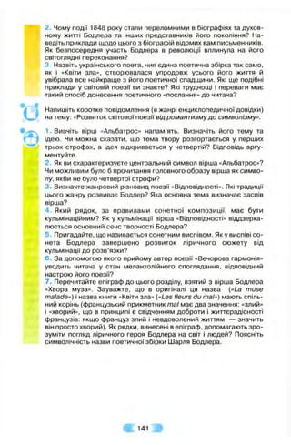 2. Чому події 1848 року стали переломними в біографіях та духов­
ному житті Бодлера та інших представників його покоління? На­
ведіть приклади щодо цього з біографій відомих вам письменників.
Як безпосередня участь Бодлера в революції вплинула на його
світоглядні переконання?
3. Назвіть українського поета, чия єдина поетична збірка так само,
як і «Квіти зла», створювалася упродовж усього його життя й
увібрала все найкраще з його поетичної спадщини. Які ще подібні
приклади у світовій поезії ви знаєте? Які труднощі і переваги має
такий спосіб донесення поетичного «послання» до читача?
Напишіть коротке повідомлення (в жанрі енциклопедичної довідки)
на тему: «Розвиток світової поезії від романтизму до символізму».
' Вивчіть вірш «Альбатрос» напам’ять. Визначіть його тему та
ідею. Чи можна сказати, що тема твору розгортається у перших
трьох строфах, а ідея відкривається у четвертій? Відповідь аргу­
ментуйте.
2. Як ви схарактеризуєте центральний символ вірша «Альбатрос»?
Чи можливим було б прочитання головного образу вірша як симво­
лу, якби не було четвертої строфи?
3. Визначте жанровий різновид поезії «Відповідності», Які традиції
цього жанру розвиває Бодлер? Яка основна тема визначає заспів
вірша?
4. Який рядок, за правилами сонетної композиції, має бути
кульмінаційним? Як у кульмінації вірша «Відповідності» віддзерка­
люється основний сенс творчості Бодлера?
5. Пригадайте, що називається сонетним виспівом. Як у виспіві со­
нета Бодлера завершено розвиток ліричного сюжету від
кульмінації до розв’язки?
6. За допомогою якого прийому автор поезії «Вечорова гармонія»
уводить читача у стан меланхолійного споглядання, відповідний
настрою його поезії?
7. Перечитайте епіграф до цього розділу, взятий з вірша Бодлера
«Хвора муза». Зауважте, що в оригіналі ця назва («La muse
malade») і назва книги «Квіти зла» («Les fleurs du таї») мають спіль­
ний корінь (французький прикметник таї має два значення: «злий»
і «хворий», що в принципі є свідченням доброти і життєрадісності
французів: якщо француз злий і невдоволений життям — значить
він просто хворий). Як рядки, винесені в епіграф, допомагають зро­
зуміти погляд ліричного героя Бодлера на світ і людей? Поясніть
символічність назви поетичної збірки Шарля Бодлера.
141
 
