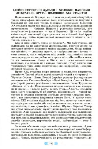 ІДЕЙНО-ЕСТЕТИЧНІ ЗАСАДИ І ХУДОЖНІ НАПРЯМИ
ЛІТЕРАТУРИ ДРУГОЇ ПОЛОВИНИ XIX СТОЛІТТЯ
Починаючи від Бодлера, митці звикли довірятися інтуїції, а
також філософам, які схильні були покладатися на інтуїцію і
будувати на ній свої теорії. Модними напрямами філософії
XX століття стали так звана філософія життя (найвідоміший
представник — Фрідріх Ніцше) і філософія інтуїції, або
інтуїтивізм (засновник — Анрі Бергсон). Ці та їм подібні
світоглядні концепції ґрунтувалися на спільній ідеї ірра­
ціоналізму, тобто принципової неможливості пізнати світ
таким, яким він є.
Хто ж знає істину, якщо не людина?.. Ми пам’ятаємо, як
відповідав на це запитання Достоєвський, прогноз якого на
наступне століття виявився майже правильним. Якщо найви­
ща цінність — людське щастя, а «найрозумніша» істота —
сама людина, яка є «мірилом всіх речей», тоді замість щастя
людству судився хаос, війна всіх проти всіх. «Якщо Бога нема,
то все дозволено». Якщо ж Він є, то з цього автоматично
випливає, що людина не є вищою цінністю (тому алогічними
уявляються такі ідейні конструкції, як, наприклад, «христи­
янський гуманізм»).
Проте XIX століття добре знайоме з людською впертістю,
затятістю. Типові образи нової категорії людей в літературі —
Жульєн Сорель і Емма Боварі (героїня роману французького
письменника Гюстава Флобера «Пані Боварі»), Онєгін і База-
ров (герой роману російського письменника Івана Тургенєва
«Батьки і діти»)... Самовпевнена людина повірила в те, що куз­
ня її щастя — її власні розум, серце, руки... А Бог?.. Оскільки
ми в Нього не віримо, то це означає, що Він помер — такий ви­
сновок із власної впертості зробили ідеологи «людини силь­
ної», що заперечила існування самого Бога. У цьому сенсі
кінець XIX століття відрізнявся від його початку лише тим,
що тоді культ сильної особи поділяли люди також сильні — як­
що не тілом, то хоч духом (як, скажімо, Жульєн Сорель). Тепер
же культ сильної особи, культ індивідуалізму став ідеологією
слабких. А це означало, що замість залежності від релігійних
постулатів слабка людина потрапляє в нові тенета: залежність
від сильнішої людини (лідера) або різноманітних збуджуючих
засобів (алкоголю, наркотиків тощо), найчастіше — того й
іншого разом.
За таких обставин люди заглиблювались у читання. Адже
книжка досі залишалася єдиним засобом передачі нової інфор­
мації. Причому найбільш масовим засобом була не наукова мо­
нографія, не філософська розвідка, а роман, збірник поезій або
драм... Читач, призвичаївшись до реалістичної типовості, до
142
 