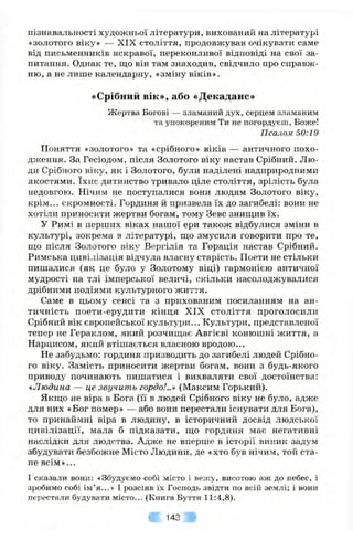 пізнавальності художньої літератури, виховании на літературі
«золотого віку» — XIX століття, продовжував очікувати саме
від письменників яскравої, переконливої відповіді на свої за­
питання. Однак те, що він там знаходив, свідчило про справж­
ню, а не лише календарну, «зміну віків».
«Срібний вік», або «Декаданс»
Жертва Богові — зламаний дух, серцем зламаним
та упокореним Ти не погордуєш, Боже!
Псалом 50:19
Поняття «золотого» та «срібного» віків — античного похо­
дження. За Гесіодом, після Золотого віку настав Срібний. Лю­
ди Срібного віку, як і Золотого, були наділені надприродними
якостями. їхнє дитинство тривало ціле століття, зрілість була
недовгою. Нічим не поступалися вони людям Золотого віку,
крім... скромності. Гординя й призвела їх до загибелі: вони не
хотіли приносити жертви богам, тому Зевс знищив їх.
у Римі в перших віках нашої ери також відбулися зміни в
культурі, зокрема в літературі, що змусили говорити про те,
що після Золотого віку Вергілія та Горація настав Срібний.
Римська цивілізація відчула власну старість. Поети не стільки
пишалися (як це було у Золотому віці) гармонією античної
мудрості на тлі імперської величі, скільки насолоджувалися
дрібними подіями культурного життя.
Саме в цьому сенсі та з прихованим посиланням на ан­
тичність поети-ерудити кінця XIX століття проголосили
Срібний вік європейської культури... Культури, представленої
тепер не Гераклом, який розчищає Авгієві конюшні життя, а
Нарцисом, який втішається власною вродою...
Не забудьмо: гординя призводить до загибелі людей Срібно­
го віку. Замість приносити жертви богам, вони з будь-якого
приводу починають пишатися і вихваляти свої достоїнства:
«Людина — це звучить гордо!..» (Максим Горький).
Якщо не віра в Бога (її в людей Срібного віку не було, адже
для них «Бог помер» — або вони перестали існувати для Бога),
то принаймні віра в людину, в історичний досвід людської
цивілізації, мала б підказати, що гординя має негативні
наслідки для людства. Адже не вперпіе в історії виник задум
збудувати безбожне Місто Людини, де «хто був нічим, той ста­
не всім »...
І сказали вони: «Збудуємо собі місто і вежу, висотою аж до небес, і
зробимо собі ім ’я...» І розсіяв їх Господь звідти по всій землі; і вони
перестали будувати місто... (Книга Буття 11:4,8).
143
 