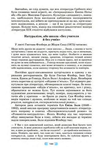 Звичайно, не слід думати, що вся література Срібного віку
була сповнена такої агресії, як «Інтернаціонал» Ежена Потьє
або «На дні» МаксимаГорького. Культура «декадансу», навпа­
ки, здебільшого була наслідком кабінетних експериментів
інтелектуалів, які нібито не претендували ні на що, крім влас­
ного задоволення, а деколи — ще й на гроші за літературну
працю. Більше того, відхід від спокійної реалістичної манери
літератури XIX століття відбувався поступово.
Натуралізм, або школа «Без учителя
й без учнів»
У листі Гюстава Флобера до Жорж Санд (1875) читаємо:
Щодо моїх друзів ви додаєте: «моя школа»... Люди, з якими я часто
зустрічаюсь і яких ви згадуєте, прагнуть якраз того, що я зневажаю,
і дуже мало цікавляться тим, що мене турбує. Особисто я вважаю
технічні деталі, місцеві умови, зрештою, історично точний аспект
твору справою другорядною. Над усе я ставлю красу, мої ж приятелі
не дуже за нею побиваються... Гонкур вельми щасливий, коли підхо­
пить на вулиці словечко, яке може вставити в книжку, я ж уважаю
себе задоволеним, коли напишу сторінку без асонансів та повторів.
Постійно друзі-письменники зустрічалися в одному з па­
ризьких ресторанчиків. Це були Гюстав Флобер, Іван Тур-
генєв, Едмон де Гонкур, Еміль Золя і Альфонс Доде. Незабаром
хтось охрестив ці зустрічі «обідами п’ятьох». Тут відверто дис­
кутували про літературу, обговорювали власні твори. За непи­
саними правилами «обідів п’ятьох», на критику, хоч і різку,
ображатися не можна було. Тут кожен оцінювався за його
художніми досягненнями; теорії, наміри, популярність у чи­
тачів або у критики — не брали до уваги. Сам Флобер нена­
видів терміни і ярлики, особливо ж модні на той час слівця:
реалізм, натуралізм, експериментальний роман...
Автором двох останніх термінів був Еміль Золя (1840—
1902), який виклав програму представників нового літератур­
ного напряму в книгах «Експериментальний роман» та
«Романісти-натуралісти». Якось Флобер під час чергового
обіду звинуватив Золя в тому, нібито він вигадав ці терміни
задля самореклами. Золя відповів Флоберу так:
— У Вас є хоч невеличкий капітал, який дозволив Вам багато чого
уникнути. А мені довелося заробляти собі на хліб власним пером, от­
ж е, я звик до прийомів... як би це сказати? — до прийомів закликаль-
ника. Повірте, що мені, так само як і вам, здається смішним слівце
натуралізм, однак я буду повторювати його, бо публіка вірить у
новизну явища лише тоді, коли воно якось названо.
144
 