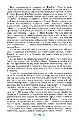 Такі «практики» літератури, як Флобер і Гонкур, мали
підстави висунути Золя претензії, оскільки «новизна явища» в
їхніх романах виявилася раніше і глибше, ніж у романах Золя.
У «Пані Боварі» Флобера глибоко відтворено не лише почуття
героїні. До речі, передати порухи душі героя прекрасно вміли і
Стендаль, і Бальзак, і Тургенєв, а після нього й інші російські
майстри психологічного роману... Однак Флобер першим на­
вчився відтворювати відчуття, тобто здатність людини
фізіологічно відчувати, сприймати явиш;а навколишнього
світу, — і в цьому його наслідували популярні тоді романісти
брати Жуль та Едмон де Гонкури, а за ними — Еміль Золя та
інші «натуралісти». Якпдо у «Пані Боварі» Флобер відкрив
шлях до натуралістичного зображення усього життя в системі
відчуттів — «шлях Гонкурів», то у «Саламбо» він відкрив
шлях до натуралістичного зображення життя в експерименті з
«добре вивченим середовиш,ем» та «генетично запрограмова­
ним характером» — шлях експериментального роману, або
«шлях Золя».
Проте для самого Флобера все це було допоміжним, неістот­
ним. Недаремно в літературі його причаровує Жінка. В Еммі
Боварі так само, як і в Саламбо, він шукає ключ до розгадки
прекрасного.
Щодо теорії експериментального роману, то її виклав у
формі наукових трактатів Еміль Золя. Зробивши це відкрит­
тя, він присвятив решту свого творчого життя тому, шіоб по­
ставити грандіозний художній експеримент, який за охоп­
ленням дійсності може зрівнятися з «Людською комедією»
Бальзака.
Однак за системою світобачення, за своїм творчим методом
Золя як художник з самого початку яскраво відрізнявся не ли­
ше від Бальзака, але й від Флобера. Для раннього Золя мис­
тецтво — це «частинка природи, розглянута крізь той або
інший темперамент». Це коротка формула всієї естетики нату­
ралізму. Як цей естетичний підхід спрацьовує в художній
практиці, краш;е за все демонструють романи Золя.
Перший «фізіологічний роман» Золя «Тереза Ракен» поба­
чив світ 1867 року, тобто через п’ять років після «Саламбо»
Флобера. У передмові до другого видання роману Золя так сха­
рактеризував свій задум: «Я поставив перед собою завдання
вивчити не характери, а темпераменти. У цьому — весь сенс
книжки. Я зупинився на індивідуумах, цілком підвладних
голосу крові, позбавлених здатності вільно виявляти свою
волю, усі вчинки яких зумовлені фатальною владою плоті...»
Художній світ Золя, порівняно зі світом Флобера, досить
збіднений, одноплановий, підвладний одній стихії — фізіо­
145
 