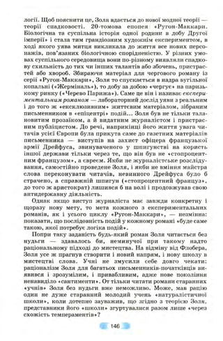 логії. Щоб пояснити це, Золя вдається до нової модної теорії —
теорії спадковості. 20-томова епопея «Ругон-Маккари.
Біологічна та суспільна історія одної родини в добу Другої
імперії» і стала тим грандіозним худоиснім експериментом, в
ході якого уява митця викликала до життя все нових персо­
нажів, пов’язаних біологічною спорідненістю. У різних умо­
вах суспільного середовища вони по-різному виявляли спадко­
ву схильність до тих чи інших талантів або збочень, пристрас­
тей або хвороб. Збираючи матеріал для чергового роману із
серії «Ругон-Маккари», Золя то спускається в надра вугільної
копальні («Жерміналь»), то добу за добою «чергує» на паризь­
кому ринку («Черево Парижа»). Саме це він і називає експери
ментальним романом — лабораторний дослід уяви з реальним
і до того ж «ексклюзивним» життєвим матеріалом, зібраним
письменником в «епіцентрі» подій... Золя був не тільки тала­
новитим прозаїком, а й видатним журналістом і пристрас­
ним публіцистом. До речі, наприкінці його життя увага чи­
тачів усієї Європи була прикута саме до газетних матеріалів
письменника — виступів на захист офіцера французької
армії Дрейфуса, звинуваченого у шпигунстві на користь
іншої держави тільки через те, що він був не «стопроцент­
ним французом», а євреєм. Якби не журналістське розсліду­
вання, самостійно проведене Золя, і якби не вміння майстра
слова переконувати читачів, невинного Дрейфуса було б
страчено, а справжній шпигун («стопроцентний француз»,
до того ж аристократ) лишився б на волі і продовжував свою
антидержавну діяльність.
Однак якщо виступ журналіста має завжди конкретну і
щоразу нову мету, то мета кожного з експериментальних
романів, як і усього циклу «Ругон-Маккари», — незмінна:
показати, що послідовність подій у кожному романі «буде саме
такою, якої потребує логіка подій».
Попри таку заданість будь-який роман Золя читається без
нудьги — здавалось би, неминучої при такому надто
раціональному підході до мистецтва. На відміну від Флобера,
Золя усе ж прагнув створити і новий напрям, і нову школу в
мистецтві слова. Учні не змусили себе довго чекати:
раціоналізм Золя для багатьох письменників-початківців ви­
явився і зрозумілим, і привабливим, адже нове покоління
ненавиділо «сантименти». От тільки читати романи старанних
«учнів» Золя без нудьги вже неможливо. Може, мав рацію
один не дуже старанний молодий учень «натуралістичної
школи», коли дотепно зауважив, що згідно з теорією Золя,
представники його «школи» згуртувалися разом лише «через
схожість темпераментів»?
146
 